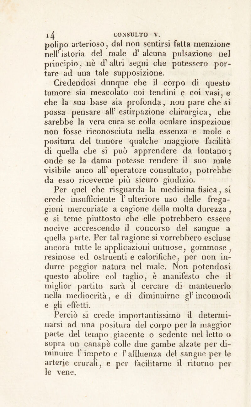 polipo arterioso^ dal non sentirsi fatta menzione nell’istoria del male d’ alcuna pulsazione nei principio^ nè d’altri segni che potessero por- tare ad una tale supposizione. Credendosi dunque che il corpo di questo tumore sia mescolato coi tendini e coi vasi^ e che la sua base sia profonda, non pare che si possa pensare all’ estirpazione chirurgica ^ che sarebbe la vera cura se colla oculare inspezione non fosse riconosciuta nella essenza e mole e positura del tumore qualche maggiore facilità di quella che si può apprendere da lontano j onde se la dama potesse rendere il suo male visibile anco all’ operatore consultato^ potrebbe da esso riceverne più sicuro giudizio. Per quel che risguarda la medicina fisica^ si crede insufficiente l’ulteriore uso delle frega- gioni mercuriate a cagione della molta durezza ^ e si teme piuttosto che elle potrebbero essere nocive accrescendo il concorso del sangue a quella parte. Per tal ragione si vorrebbero escluse ancora tutte le applicazioni untuose^ gommose ^ resinose ed ostruenti e calorifiche^ per non in- durre peggior natura nel male. Non potendosi questo abolire coi taglio^ è manifesto che il miglior partito sarà il cercare di mantenerlo nella mediocrità^ e di diminuirne gl’incomodi e gii effetti. Perciò si erede importantissimo il determi- narsi ad una positura del corpo per la maggior parte del tempo giacente o sedente nel letto o sopra un canapè colle due gambe alzate per di- minuire l’impeto e l’ affluenza del sangue per le arterie crurali^ e per facilitarne il ritorno per le vene.