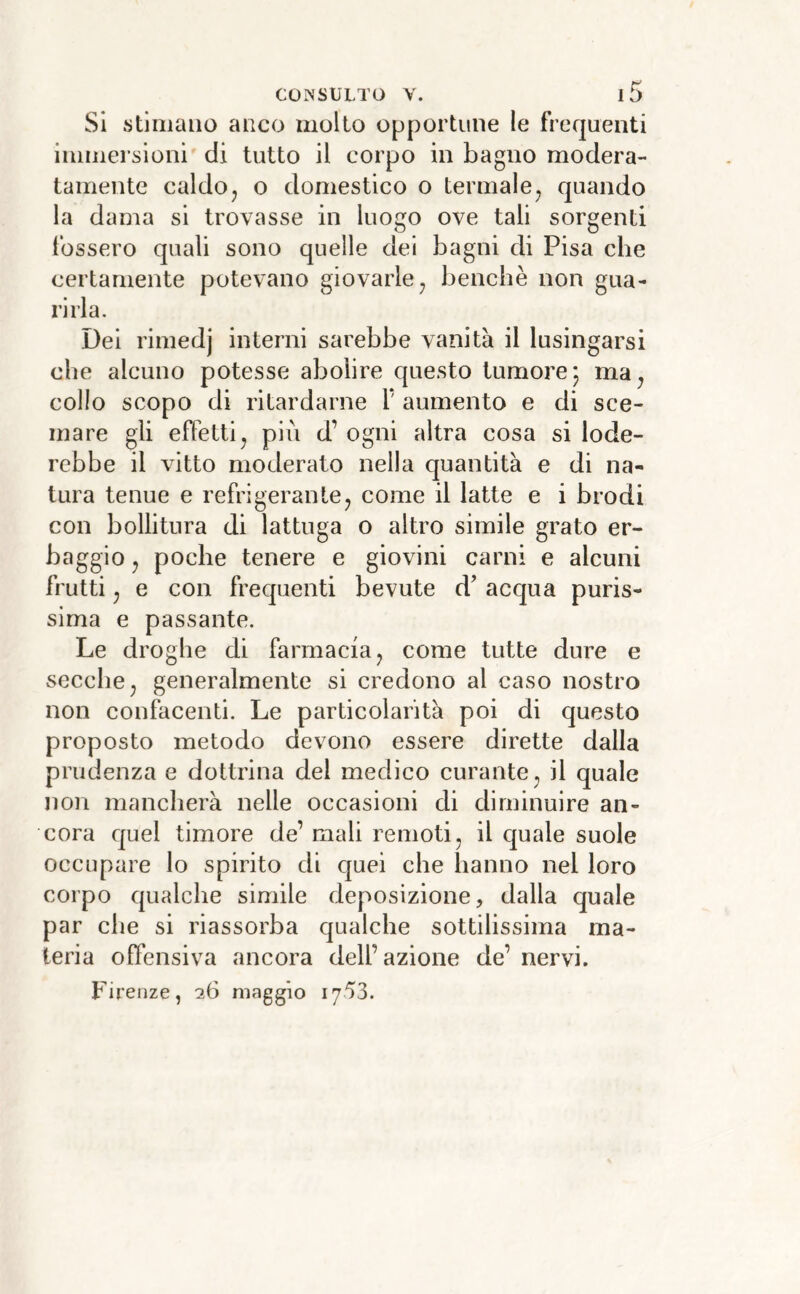 Si stimano anco molto opportune le frequenti immersioni di tutto il corpo in bagno modera- tamente caldoj o domestico o termale^ quando la dama si trovasse in luogo ove tali sorgenti fossero quali sono quelle dei bagni di Pisa che certamente potevano giovarle ^ benché non gua- rirla. Dei rimedj interni sarebbe vanità il lusingarsi che alcuno potesse abolire questo tumore; ma^ collo scopo di ritardarne V aumento e di sce- mare gli effetti j pili d’ ogni altra cosa si lode- rebbe il vitto moderato nella quantità e di na- tura tenue e refrigerali te j come il latte e i brodi con bollitura di lattuga o altro simile grato er- baggio j poche tenere e giovini carni e alcuni frutti j e con frequenti bevute d' acqua puris- sima e passante. Le droghe di farmacia j come tutte dure e secche j generalmente si credono al caso nostro non confacenti. Le particolarità poi di questo proposto metodo devono essere dirette dalla prudenza e dottrina del medico curante ^ il quale non mancherà nelle occasioni di diminuire an- cora quel timore de’ mali remoti, il eguale suole occupare lo spirito di cjuei che hanno nel loro corpo qualche simile deposizione, dalla quale par che si riassorba qualche sottilissima ma- teria offensiva ancora dell’azione de’ nervi. Firenze, 26 maggio 1753.