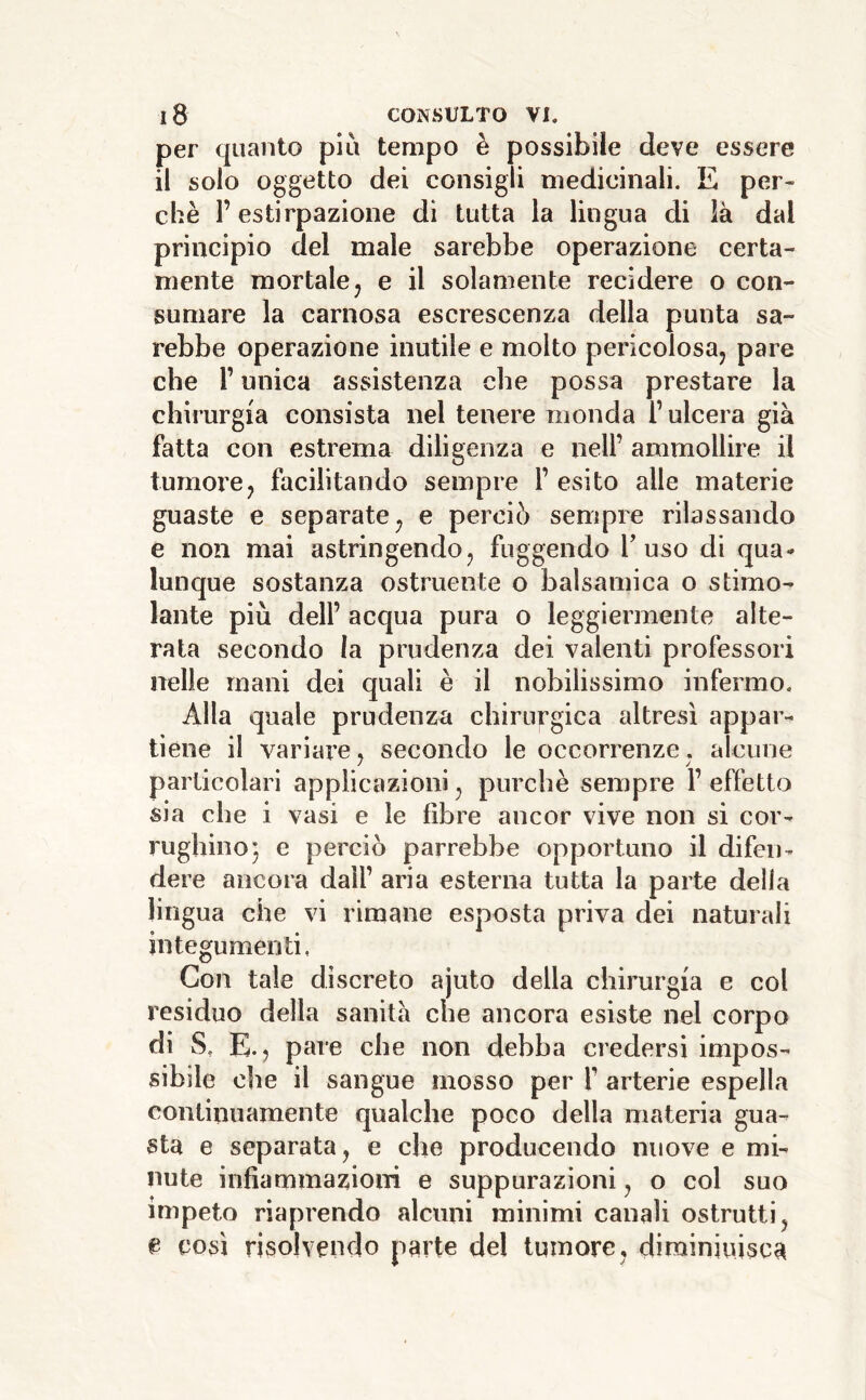 per quanto più tempo è possibile deve essere il solo oggetto dei consigli medicinali. E per- chè l’estirpazione di tutta la lingua di là dal principio del male sarebbe operazione certa- mente mortalej e il solamente recidere o con- sumare la carnosa escrescenza della punta sa- rebbe operazione inutile e molto pericolosa, pare che r unica assistenza che possa prestare la chirurgia consista nel tenere monda l’ulcera già fatta con estrema diligenza e nell’ ammollire il tumore, facilitando sempre 1’ esito alle materie guaste e separate, e perciò sempre rilassando e non mai astringendo, fuggendo fuso di qua- lunque sostanza ostruente o balsamica o stimo- lante più dell’ acqua pura o leggiermente alte- rata secondo la prudenza dei valenti professori nelle mani dei quali è il nobilissimo infermo. Alla quale prudenza chirurgica altresì appar- tiene il variare, secondo le occorrenze, alcune particolari applicazioni, purché sempre 1’ effetto sia che i vasi e le fibre ancor vive non si cor- rughino 5 e perciò parrebbe opportuno il difen- dere ancora dall’ aria esterna tutta la parte della lingua che vi rimane esposta priva dei naturali integumenti, Con tale discreto ajuto della chirurgia e col residuo della sanità che ancora esiste nel corpo di S, E., pare che non debba credersi impos- sibile che il sangue mosso per f arterie espella continuamente qualche poco della materia gua- sta e separata, e che producendo nuove e mi- nute infiammazioni e suppurazioni, o col suo impeto riaprendo alcuni minimi canali ostrutti, e così risolvendo parte del tumore, dirainiuisca