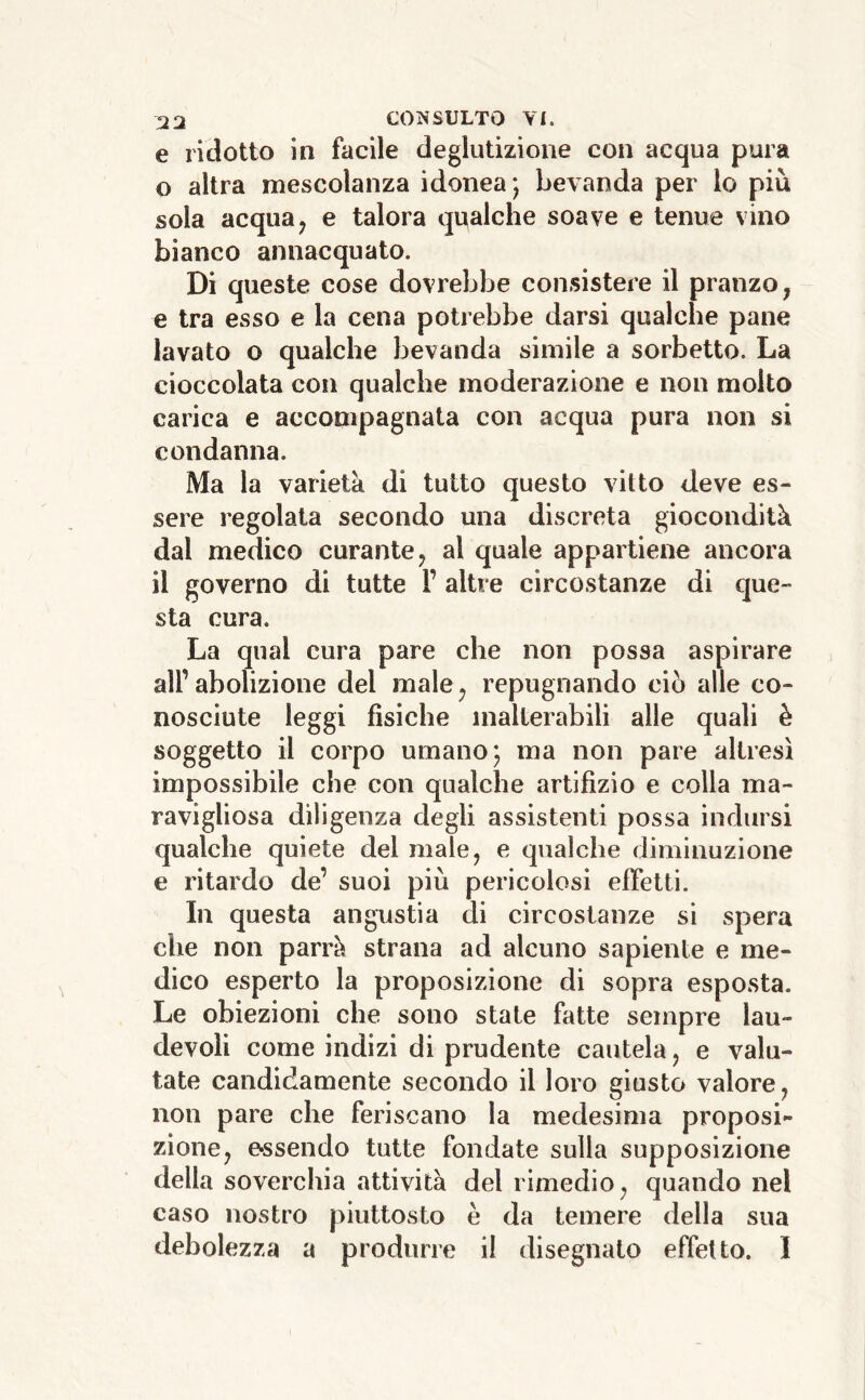 e ridotto in facile deglutizione con acqua pura o altra mescolanza idonea; bevanda per lo più sola acqua, e talora qualche soave e tenue vino bianco annacquato. Di queste cose dovrebbe consistere il pranzo, e tra esso e la cena potrebbe darsi qualche pane lavato o qualche bevanda simile a sorbetto. La cioccolata con qualche moderazione e non molto carica e accompagnata con acqua pura non si condanna. Ma la varietà di tutto questo vitto deve es- sere regolata secondo una discreta giocondità dal medico curante, al quale appartiene ancora il governo di tutte l’ altre circostanze di que- sta cura. La qual cura pare che non possa aspirare airabolizione del male, repugnando ciò alle co- nosciute leggi fisiche inalterabili alle quali è soggetto il corpo umano; ma non pare altresì impossibile che con qualche artifizio e colla ma- ravigliosa diligenza degli assistenti possa indursi qualche quiete del male, e qualche diminuzione e ritardo de’ suoi più pericolosi efletti. In questa angustia di circostanze si spera die non parrà strana ad alcuno sapiente e me- dico esperto la proposizione di sopra esposta. Le obiezioni che sono stale fatte sempre lau- devoli come indizi di prudente cautela, e valu- tate candidamente secondo il loro giusto valore, non pare che feriscano la medesima proposi- zione, essendo tutte fondate sulla supposizione della soverchia attività del rimedio, quando nel caso nostro piuttosto è da temere della sua debolezza a produrre il disegnalo effetto. I