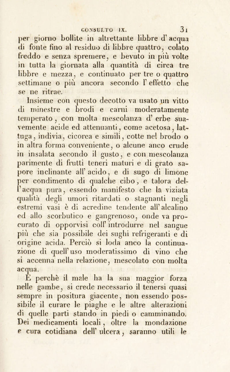 per giorno bollite in altrettante libbre ti’ acqua (li fonie fino al residuo di libbre quattro^ colato freddo e senza spremere ^ e bevuto in più volte in tutta la giornata alla quantità di circa tre libbre e mezza ^ e continuato per tre o quattro settimane o più ancora secondo l’effetto che se ne ritrae. Insieme con questo decotto va usato un vitto di minestre e brodi e carni moderatamente temperato ^ con molta mescolanza d’ erbe sua- vemente acide ed attenuanti, come acetosa ^ lat- tuga, indivia, cicorea e simili, cotte nel brodo o in altra forma conveniente, o alcune anco crude in insalata secondo il gusto, e con mescolanza parimente di frutti teneri maturi e di grato sa- pore inclinante all’acido, e di sugo di limone per condimento di qualche cibo, e talora del- l’acqua pura, essendo manifesto che la viziata qualità degli umori ritardati o stagnanti negli estremi vasi è di acredine tendente all’alcalino ed allo scorbutico e gangrenoso, onde va pro- curato di opporvisi coll’ introdurre nel sangue più che sia possibile dei sughi refrigeranti e di origine acida. Perciò si loda anco la continua- zione di quell’uso moderatissimo di vino che si accenna nella relazione, mescolato con molta acqua. E perchè il male ha la sua maggior forza nelle gambe, si crede necessario il tenersi quasi sempre in positura giacente, non essendo pos- sibile il curare le piaghe e le altre alterazioni di quelle parti stando in piedi o camminando. Dei medicamenti locali, oltre la mondazione e cura cotidiana dell’ ulcera ^ saranno utili le