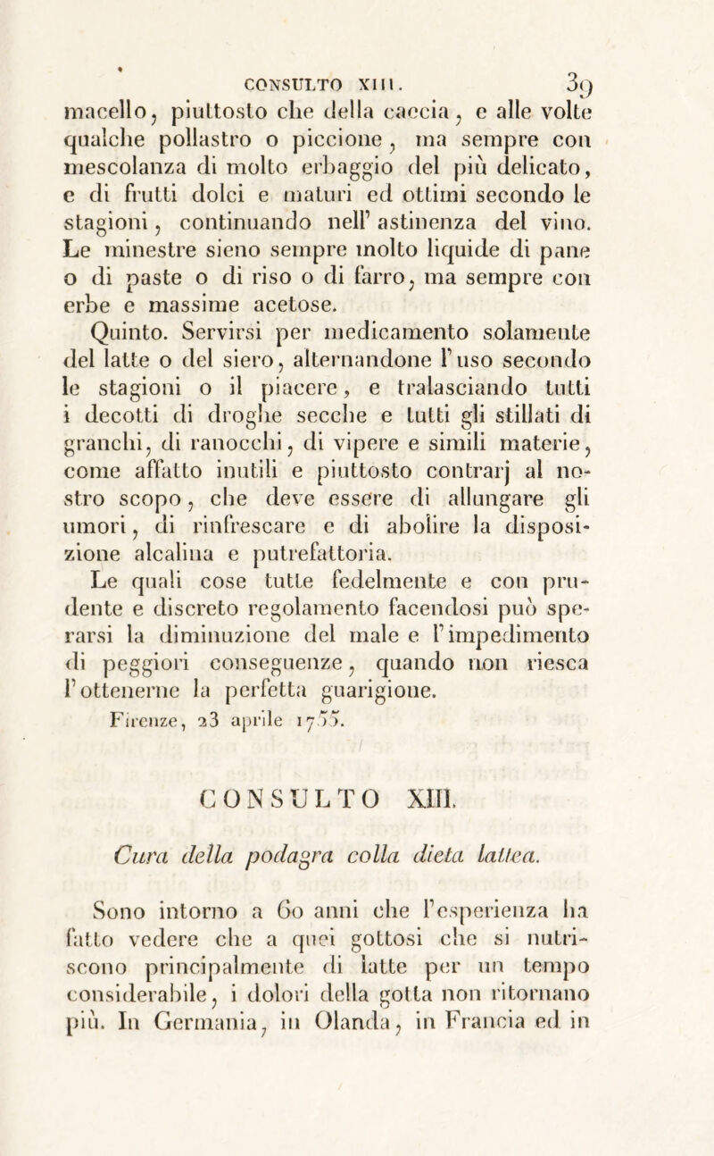 macello, piuttosto che della caccia, e alle volte qualche pollastro o piccione , ina sempre con mescolanza di molto erliaggio del piu delicato, e di frutti dolci e maturi ed ottimi secondo le stagioni, continuando nell’ astinenza del vino. Le minestre sieno sempre molto liquide di pane 0 di paste o di riso o di farro, ma sempre con erbe e massime acetose. Quinto. Servirsi per medicamento solamente del latte o del siero, alternandone l’uso secondo le stagioni o il piacere, e tralasciando tutti 1 decotti di droghe secche e tutti gli stillati di granchi, di ranocchi, di vipere e simili materie, come affatto inutili e piuttosto contrarj al no- stro scopo, che deve essere di allungare gli umori, di rinfrescare e di abolire la disposi- zione alcalina e putrefattoria. Le quali cose tutte fedelmente e con pru- dente e discreto regolamento facendosi può spe- rarsi la diminuzione del male e l’impedimento <li peggiori conseguenze, quando non riesca l’ottenerne la perfetta guarigione. Firenze, 23 aprile 1755. C O N S U L T 0 xm. Cura della podagra colla dieta lattea. Sono intorno a 60 anni che l’esperienza ha fatto vedere che a quei gottosi che si nutri- scono principalmente di latte per un tempo considerabile, i dolori della gotta non ritornano piu. In Germania, in Olanda, in Francia ed in