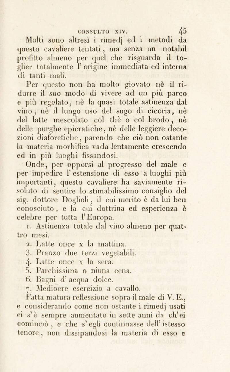 Molli sono altresì i rime<lj eJ i metodi da «jiiesto cavaliere tentati, ma senza un notabil profitto almeno per quel che risguarda il to- glier totalmente 1’ origine immediata ed interna di tanti mali. Per questo non ha molto giovato nè il ri- duire il suo modo di vivere ad un più parco e più regolato j nè la quasi totale astinenza dal vino j nè il lungo uso del sugo di cicoria, nè del latte mescolato col thè o col brodo, nè delle purghe epicratiche^ nè delle leggiere deco- zioni diaforetiche, parendo che ciò non ostante la materia morbifìca vada lentamente crescendo ed in più luoghi fissandosi. Onde^ per opporsi al progresso del male e {)er impedire F estensione di esso a luoghi più importanti, questo cavaliere ha saviamente ri- soluto di sentire lo stimabilissimo consiglio del sig. dottore Doglioli, il cui merito è da lui ben conosciuto, e la cui dottrina ed esperienza è celebre per tutta l’Europa. 1. Astinenza totale dal vino almeno per quat- tro mesi. 2. Latte once x la mattina. 3. Pianzo due terzi vegetabili. 4- Latte once x la sera. .3. harcliissima o ninna cena. ti. Barrili d’ acqua dolce. Mediocre esercizio a cavallo. Fatta matura reflessione sopra il male dì V. E., e considerando come non ostante i riraedj usati ei s’è sempre aumentato in sette anni da ch’ei cominciò , e che s’ egli continuasse dell’ istesso tenore , non dissipandosi la materia di esso c