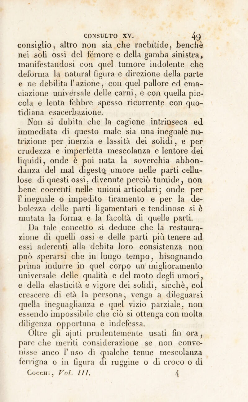 consiglio j altro non sia che rachitidcj benché nei soli ossi del femore e della gamba sinistra, manifestandosi con quel tumore indolente che deforma la naturai figura e direzione delia parte e ne debilita f azione ^ con quel pallore ed ema- eiazione universale delle carni ^ e con quella pic- cola e lenta febbre spesso ricorrente con quo- tidiana esacerbazione. Non si dubita che la cagione intrinseca ed immediata di questo male sia una ineguale nu- trizione per inerzia e lassila dei solidi^ e per crudezza e imperfetta mescolanza e lentore dei liquidi, onde è poi nata la soverchia abbon- danza del mal digestQ umore nelle parti cellu- lose di questi ossi, divenute perciò tumide, non bene coerenti nelle unioni articolari j onde per r ineguale o impedito tiramento e per la de- bolezza delle parti ligamentari e tendinose si è mutata la forma e la facoltà di quelle parti. Da tale concetto si deduce che la restaura- zione di quelli ossi e delle parti più tenere ad essi aderenti alla debita loro consistenza non può sperarsi che in lungo tempo, bisognando prima indurre in quel corpo un miglioramento universale delle qualità e del moto degli umori, e della elasticità e vigore dei solidi, sicché, coi crescere di età la persona, venga a dileguarsi quella ineguaglianza e quel vizio parziale, non essendo impossibile che ciò si ottenga con molta diligenza opportuna e indefessa. Oltre gli ajnti prudentemente usati fin ora, pare che meriti considerazione se non conve- nisse anco r uso di qualche tenue mescolanza feri'igna o in figura di ruggine o di croco o di Cocchi, FoL III. 4