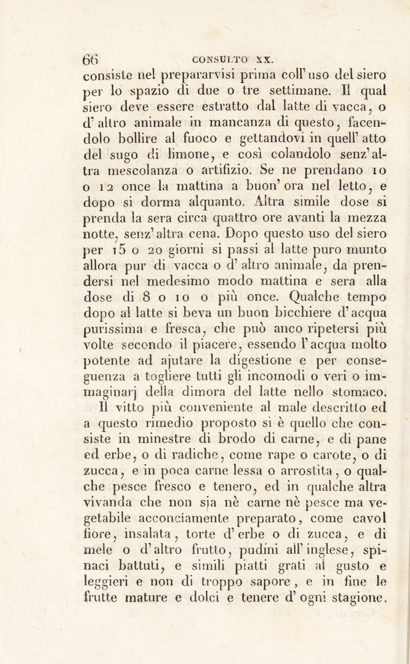 consiste nel prepararvisi prima coll’liso del siero per lo spazio di due o tre settimane. Il qual siero deve essere estratto dal latte di vacca, o d’altro animale in mancanza di questo, facen- dolo bollire al fuoco e gettandovi in quell’ atto del sugo di limone, e così colandolo senz’al- tra mescolanza o artifizio. Se ne prendano io o 12 once la mattina a buon’ora nel letto, e dopo si dorma alquanto. Altra simile dose si prenda la sera circa quattro ore avanti la mezza notte, senz’altra cena. Dopo questo uso del siero per t5 o 20 giorni si passi al latte puro munto allora pur di vacca o d’ altro animale, da pren- dersi nel medesimo modo mattina e sera alla dose di 8 o IO o più once. Qualche tempo dopo ai latte si beva un buon bicchiere d’acqua purissima e fresca, che può anco ripetersi più volte secondo il piacere, essendo l’acqua molto potente ad ajutare la digestione e per conse- guenza a togliere tutti gii incomodi o veri o im- maginar] della dimora del latte nello stomaco. Il vitto più conveniente al male descritto ed a questo rimedio proposto si è quello che con- siste in minestre di brodo di carne, e di pane ed erbe, o di radiche, come rape o carote, o di zucca, e in poca carne lessa o arrostita, o qual- che pesce fresco e tenero, ed in qualche altra vivanda che non sja nè carne nè pesce ma ve- getabile acconciamente preparato, come cavol fiore, insalata, torte d’erbe o di zucca, e di mele o d’altro frutto, pudini all’inglese, spi- naci battuti, e simili piatti grati al gusto e leggieri e non di troppo sapore, e in fine le frutte mature e dolci e tenere d’ ogni stagione.