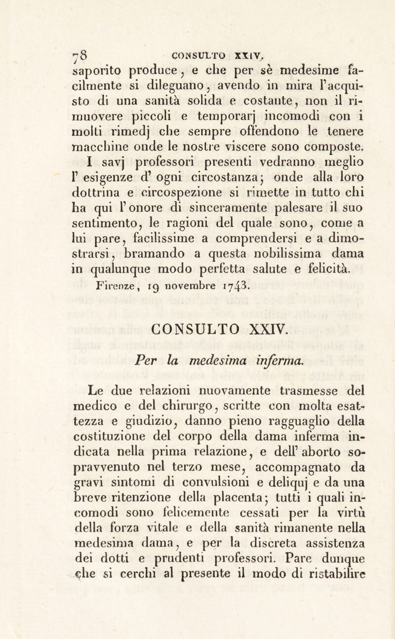 saporito produce, e che per se medesime fa- cilmente si dileguano, avendo in mira l’acqui- sto di una sanità solida e costante, non il ri- muovere piccoli e temporarj incomodi con i molti rimedj che sempre offendono le tenere macchine onde le nostre viscere sono composte. I savj professori presenti vedranno meglio r esigenze d’ ogni circostanza j onde alla loro dottrina e circospezione si rimette in tutto chi ha qui l’onore di sinceramente palesare il suo sentimento, le ragioni del quale sono, come a lui pare, facilissime a comprendersi e a dimo- strarsi, bramando a questa nobilissima dama in qualunque modo perfetta salute e felicità. Firenze » 19 novembre 1743* CONSULTO XXIV. Per la medesima inferma. Le due relazioni nuovamente trasmesse del medico e del chirurgo, scritte con molta esat- tezza 8 giudizio, danno pieno ragguaglio della costituzione del corpo della dama inferma in- dicata nella prima relazione, e dell’ aborto so- pravvenuto nel terzo mese, accompagnato da gravi sintomi di convulsioni e deliquj e da una breve ritenzione della placenta* tutti i quali in- comodi sono felicemente cessati per la virtù della forza vitale e della sanità rimanente nella medesima dama, e per la discreta assistenza dei dotti e prudenti professori. Pare dunque che si cerchi al presente il modo di ristabilire