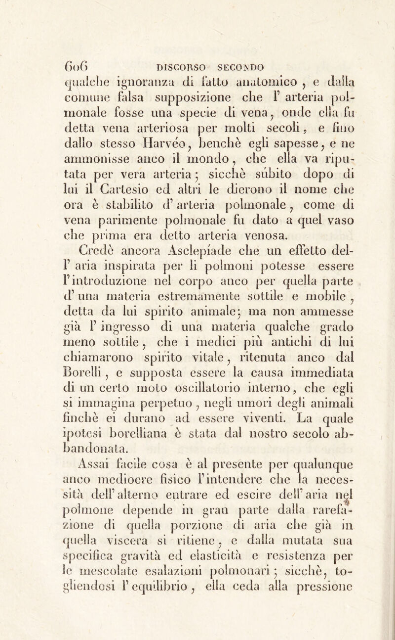 (gualche ignoranza di fatto anatomico , e dalla comune falsa supposizione che f arteria poi- monale fosse una specie di vena^ onde ella fu detta vena arteriosa per molti secoli, e fino dallo stesso Harvéo^ benché egli sapesse j e ne ammonisse anco il mondo, che ella va ripu- tata per vera arteria * sicché subito dopo di lui il Cartesio ed altri le dierono il nome che ora é stabilito d’arteria polmonale ^ come di vena parimente polmonale fu dato a quel vaso che prima era detto arteria venosa. Credè ancora Asclepiade che un effetto del- r aria inspirata per li polmoni potesse essere Fintroduzione nel corpo anco per quella parte d’ una materia estremamente sottile e mobile ^ detta da lui spirito animale j ma non ammesse già F ingresso di una materia qualche grado meno sottile j che i medici più antichi di lui chiamarono spirito vitale ^ ritenuta anco dal Borelli, e supposta essere la causa immediata di un certo moto oscillatorio interno^ che egli si immagina perpetuo ^ negli umori degli animali finché ei durano ad essere viventi. La quale ipotesi borelliana é stata dal nostro secolo ab- bandonata. Assai facile cosa é al presente per qualunque anco mediocre fisico F intendere che la neces- sità dell’alterno entrare ed escire dell’aria n^l polmone depende in gran parte dalla rarefa- zione di quella porzione di aria che già in quella viscera si ritiene, e dalla mutata sua specifica gravità ed elasticità e resistenza per le mescolate esalazioni polmonari* sicché, to- gliendosi F equilibrio, ella ceda alla pressione