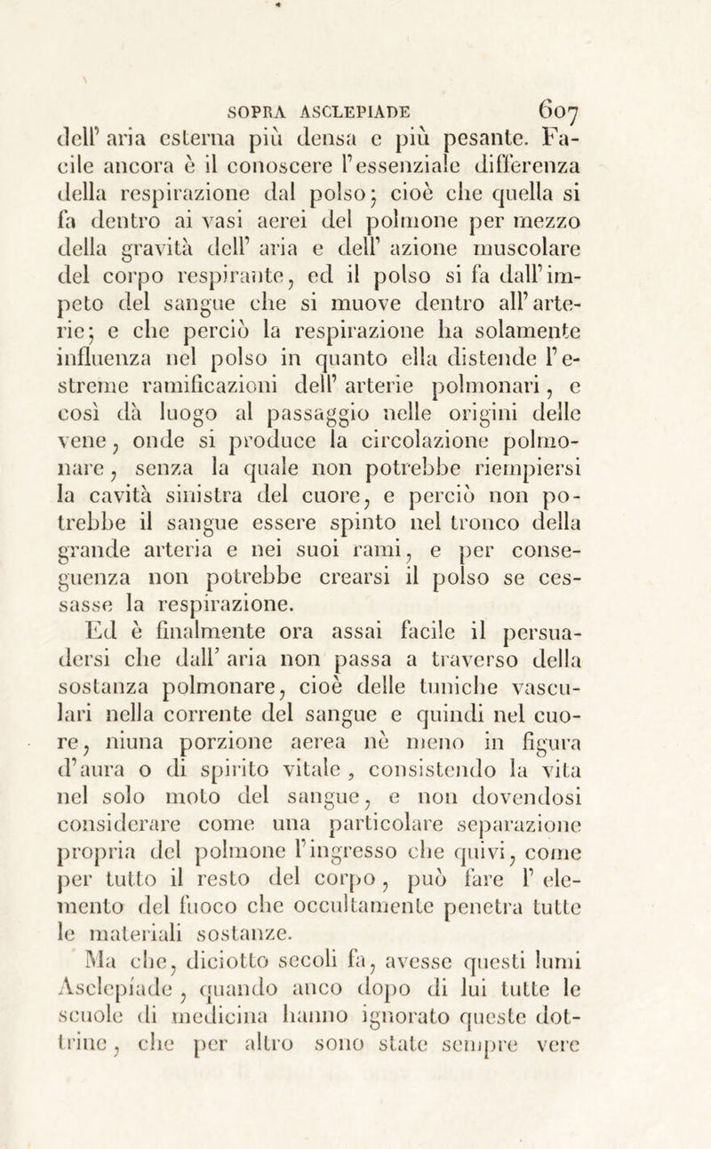 dell’ aria esterna più densa e più pesante. Fa- eile ancora è il conoscere l’essenziale differenza della respirazione dal polso* cioè che quella si fa dentro ai vasi aerei del polmone per mezzo della gravita dell’ aria e delf azione muscolare del corpo respiraìite, ed il polso si fa dall’im- peto del sangue che si muove dentro all’arte- rie; e che perciò la respirazione ha solamente influenza nel polso in quanto ella distende l’e- streme ramificazioni dell’ arterie polmonari, c così dà luogo al passaggio nelle origini delle vene ^ onde si produce la circolazione polmo- nare j senza la quale non potrebbe riempiersi la cavità sinistra del cuore^ e perciò non po- trebbe il sangue essere spinto nel tronco della grande arteria e nei suoi rami^ e per conse- guenza non potrebbe crearsi il polso se ces- sasse la respirazione. Ed è finalmente ora assai facile il persua- dersi che dall’ aria non passa a traverso della sostanza polmonare ^ cioè delle tuniche vascu- lari nella corrente del sangue e quindi nel cuo- re^ niuna porzione aerea nè meno in figura d’aura o di spirito vitale , consistendo la vita nel solo moto del sangue ^ e non dovendosi considerare come una particolare separazione propria del polmone l’ingresso che quivi^ come per tutto il resto del cor[)0 ^ può fare l’ ele- mento del fuoco che occultamente penetra tutte le materiali sostanze. ]Ma che, diciotto secoli fa^ avesse questi lumi Asclcpiade ^ quando anco dopo di lui tutte le scuole di medicina hanno igiìorato queste dot- ti'ine, che per altro sono state sempre vere