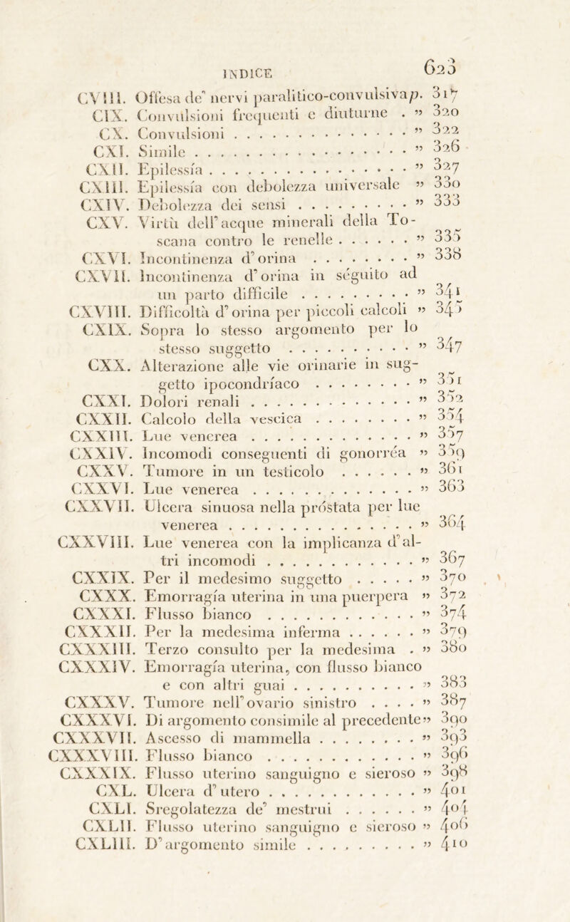 (’A in. Oflbsa de nervi paralilieo-convulsiva/;, di’; CIX. (Convulsioni fretjuenti e diuturne . ” 020 ex. Convulsioni ” CXÌ. Simile ” CX.I1. Epilessia ” CXliJ. Epilessia eon debolezza universale ” 33o CX1V. Debolezza dei sensi ” CXV. Virili dell’acque minerali della To- scana contro le renelle ” (CXVI. Incontinenza d’orina ” 3ob CXVH. Incontinenza d’orina in seguito ad un parto difficile ” *“1 L CX.V1TI. Difficolt.à d’orina per piccoli calcoli o/p CXIX. Sopra lo stesso argomento per lo stesso soggetto ” '^47 CXX. Alterazione alle vie orinarie in sug- getto ipocondriaco ” CXXT. Dolori renali ” CXXII. (^Calcolo della vescica ” 354 CXXllt. Lue venerea ” 357 CXXIV. Incomodi conseguenti di gonorrea ’’ 3)q CXXV4 Tumore in un testicolo ” 3(31 CXXVl. Lue venerea ” 363 CXXVìI. Ulcera sinuosa nella prostata per lue venerea ” 3oz| (3XXVIIL Lue venerea con la irnplicanza d’al- tri incomodi ” CXXJX. Per il medesimo suereetto ” CXXX. Emorragia uterina in una puerpera » 072 CXXXI. Flusso bianco ” 374 CXXXII. Per la medesima inferma ” ^79 CXXXI li. Terzo consulto per la medesima . ” abo CXXXIV. Emoi’ragia uterina, con flusso bianco e con altri cruai ” 383 — — O C) CXXXV. Tumore nell’ovario sinistro . . . . ” U07 CXXXVl. Di argomento consimile al precedente?» 3no CXXXVIl. Ascesso di mammella ” 5q3 CXXXVlII. Flusso bianco ” 3qG CXXXIX. Flusso uterino sanguigno c sieroso ?» 3q8 CXL. Ulcera d’utero ” 4^^^ CXLL Sregolatezza de’ mestrui ” 4^’i CXLIl. FI osso uterino sanguigno e sieroso ?» 4^’^’ CXLIII. D’i irgomenlo simile