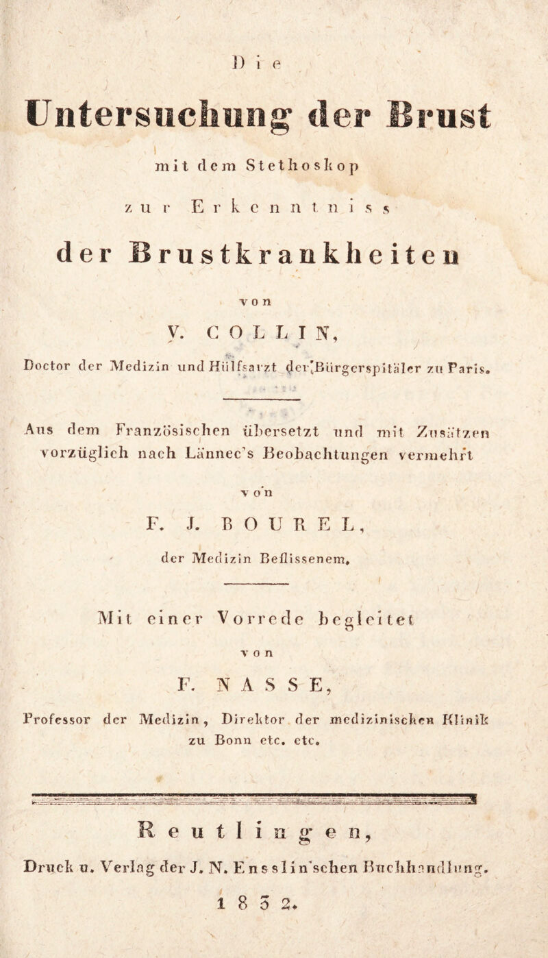 / ]) i e Untersuchung der Brust »I ; mit dem Stethoskop zur E r k e n n t. n i s s der Brustkrankhciteu von V. COLLI N, Doctor der Medizin und Hlilfsarzt der’ßürgerspUaler zu Paris. Ans dem Französischen übersetzt und mit Zusätzen vorzüglich nach La'nnec’s Beobachtungen vermehrt v o’n F. J. B O U B E L, der Medizin Beflissenem. Mit einer Vorrede begleitet von F. NASS E, Professor der Medizin, Direktor der medizinischen Klinik zu Bonn etc. ctc.  ~ ^ - _ i Reutlingen, Druck u. Verlag der J. N. Enssli n'schen Buchhandlung, 1 8 5 2. \