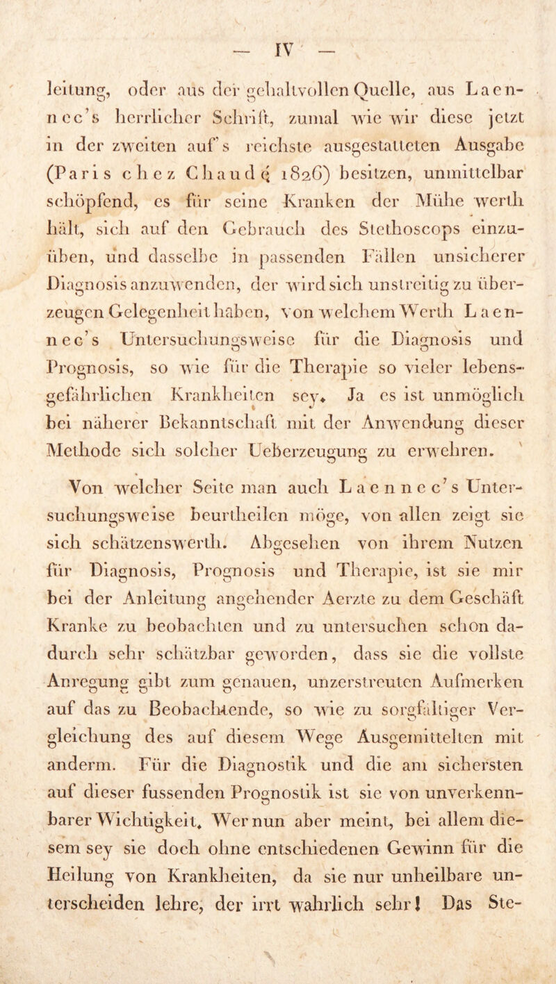 leitung, oder aus der gehaltvollen Quelle, aus Laen- nec’s herrlicher Schrill, zumal wie wir diese jetzt in der zweiten auf’s reichste ausgestatteten Ausgabe (Paris c h c z C h a u d q 1826) besitzen, unmittelbar schöpfend, cs für seine Kranken der Mühe werth halt, sieh auf den Gebrauch des Stethoscops einzu- üben, und dasselbe in passenden Fallen unsicherer Dia gnosis anzuwenden, der wird sich unstreitig zu über- zeugen Gelegenheit haben, von welchem Werth Laen- nec’s Untersuchungsweise für die Diagnosis und Prognosis, so wie für die Therapie so vieler lebens- gefährlichen Krankheiten sey* Ja es ist unmöglich bei näherer Bekanntschaft mit der Anwendung dieser Methode sich solcher Ueberzeugung zu erwehren. Von welcher Seite man auch Lacnncc’s Unter- suchungsweise beurthcilen möge, von allen zeigt sie sich schätzcnswerth. Abgesehen von ihrem Nutzen für Diagnosis, Prognosis und Therapie, ist sie mir bei der Anleitung angehender Aerzte zu dem Geschäft Kranke zu beobachten und zu untersuchen schon da- durch sehr schätzbar geworden, dass sie die vollste Anregung gibt zum genauen, unzerstreuten Aufmerken auf das zu Beobachtende, so wie zu sorgfältiger Ver- gleichung des auf diesem Wege Äusgemittelten mit anderm. Für die Diagnostik und die am sichersten o auf dieser hissenden Prognostik ist sie von unverkenn- barer Wichtigkeit* Wer nun aber meint, bei allem die- sem sey sie doch ohne entschiedenen Gewinn für die Heilung von Krankheiten, da sie nur unheilbare un- terscheiden lehre, der irrt wahrlich sehr! Das Ste-