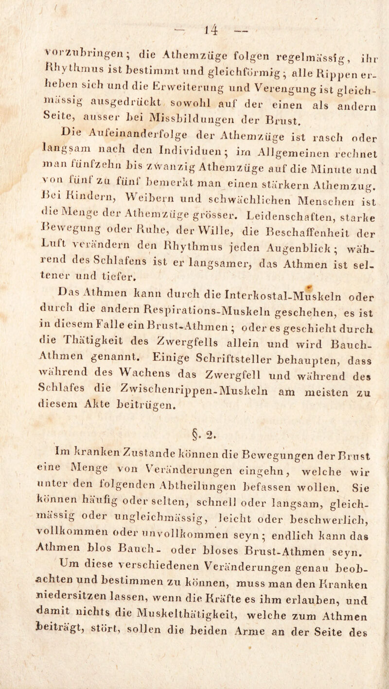 ( vor'zu bringen; die Athemzüge folgen regelmässig, ihr Rhythmus ist bestimmt und gleichförmig- alle Rippen er- heben sich und die Erweiterung und Verengung ist gleich- massig ausgedrückt sowohl auf der einen als andern Seite, ausser bei Missbildungen der Brust, Die Auleinanderfolge der Athemzüge ist rasch oder langsam nach den Individuen; im Allgemeinen rechnet man fünfzehn bis zwanzig Athemzüge auf die Minute und von lunt zu fünf bemerkt man einen stärkern Athemzug. Bei Kindern, Weibern und schwächlichen Menschen ist die Menge der Athemzüge grösser. Leidenschaften, starke Bewegung oder Ruhe, der Wille, die Beschaffenheit der Luit \ 11 ändern den Rhythmus jeden Augenblick; wäh- lend des Schlafens ist er langsamer, das Athmen ist sel- tener und tiefer. Das Athmen kann durch die Interkostal-Muskeln oder duieh die andern Respirations-Muskeln geschehen, es ist in diesem Falle ein Brust-Athmen ; oder es geschieht durch die Thätigkeit des Zwergfells allein und wird Bauch- Athmen genannt. Einige Schriftsteller behaupten, dass während des WAchens das Zwergfell und während des Schlafes die Zwischenrippen-Muskeln am meisten zu diesem Akte beitrügen. §♦ 2» Im kranken Zustande können die Bewegungen der Brust eine Menge von Veränderungen eingehn, welche wir unter den iolgenden Abtheilungen befassen wollen. Sie können häufig oder selten, schnell oder langsam, gleich- mässig oder ungleichmässig, leicht oder beschwerlich, vollkommen oder unvollkommen seyn ; endlich kann das Athmen hlos Bauch- oder hloses Brust-Athmen seyn. Lm diese \erschiedenen Veränderungen genau beob- achten und bestimmen zu können, muss man den Kranken niedersitzen lassen, wenn die Kräfte es ihm erlauben, und damit nichts die Muskelthätigkeit, welche zum Athmen beiträgt, stört, sollen die beiden Arme an der Seite des