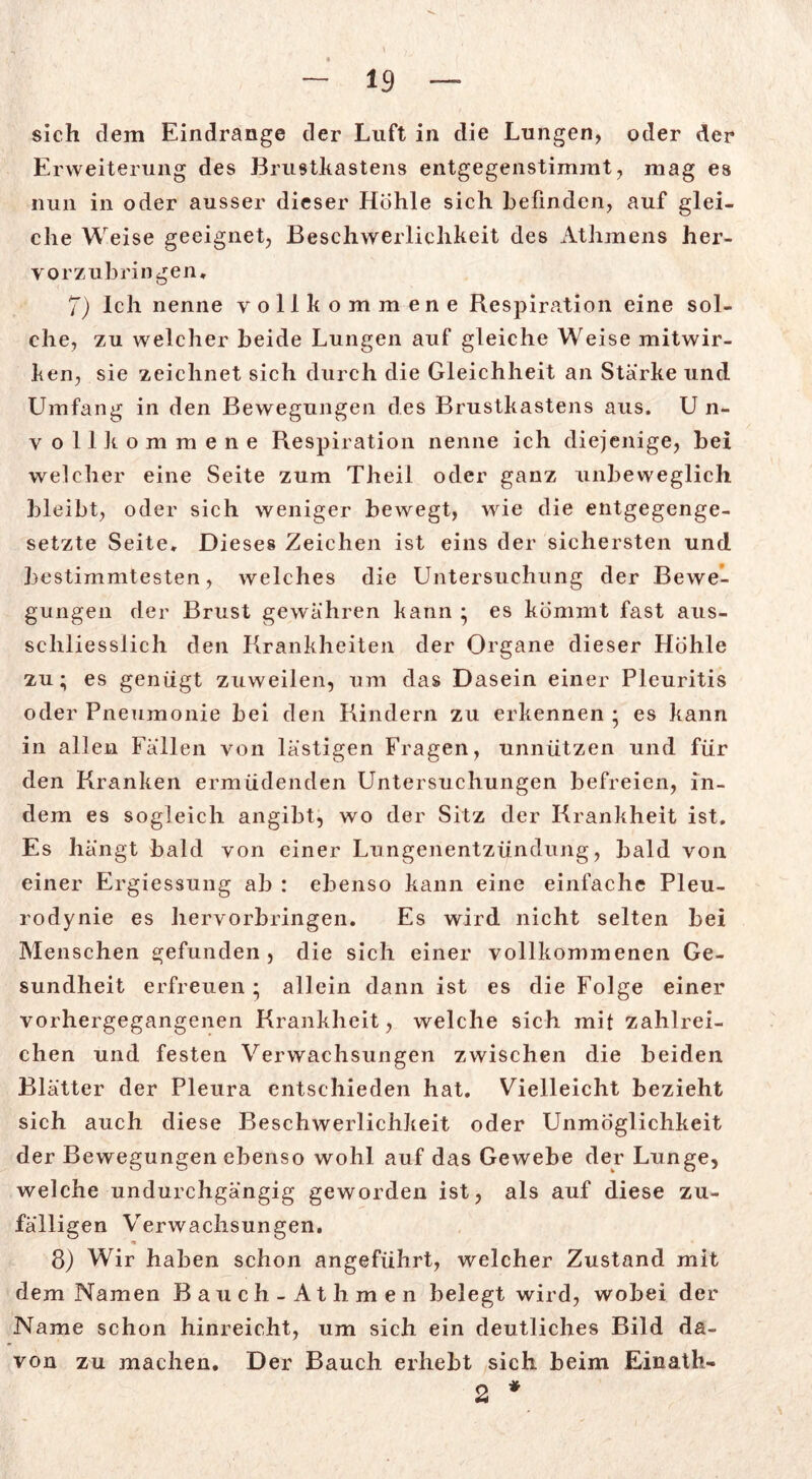 sich dem Eindrange der Luft in die Lungen, oder der Erweiterung des Brustkastens entgegenstimmt, mag es nun in oder ausser dieser Hohle sich befinden, auf glei- che Weise geeignet, Beschwerlichkeit des Athmens her- vorzubringen, 7) Ich nenne vollkommene Respiration eine sol- che, zu welcher beide Lungen auf gleiche Weise mitwir- ken, sie zeichnet sich durch die Gleichheit an Stärke und Umfang in den Bewegungen des Brustkastens aus. U n- vollkommene Respiration nenne ich diejenige, bei welcher eine Seite zum Theil oder ganz unbeweglich bleibt, oder sich weniger bewegt, wie die entgegenge- setzte Seite» Dieses Zeichen ist eins der sichersten und bestimmtesten, welches die Untersuchung der Bewe- gungen der Brust gewähren kann • es kommt fast aus- schliesslich den Rrankheiten der Organe dieser Höhle zu; es genügt zuweilen, um das Dasein einer Pleuritis oder Pneumonie bei den Rindern zu erkennen ; es kann in allen Fällen von lästigen Fragen, unnützen und für den Rranken ermüdenden Untersuchungen befreien, in- dem es sogleich angibt, wo der Sitz der Krankheit ist. Es hängt bald von einer Lungenentzündung, bald von einer Ergiessung ab : ebenso kann eine einfache Pleu- rodynie es hervorbringen. Es wird nicht selten bei Menschen gefunden , die sich einer vollkommenen Ge- sundheit erfreuen ; allein dann ist es die Folge einer vorhergegangenen Krankheit, welche sich mit zahlrei- chen und festen Verwachsungen zwischen die beiden Blätter der Pleura entschieden hat. Vielleicht bezieht sich auch diese Beschwerlichkeit oder Unmöglichkeit der Bewegungen ebenso wohl auf das Gewebe der Lunge, welche undurchgängig geworden ist, als auf diese zu- fälligen Verwachsungen. 3) Wir haben schon angeführt, welcher Zustand mit dem Namen Bauch -Athmen belegt wird, wobei der Name schon hinreicht, um sich ein deutliches Bild da- von zu machen. Der Bauch erhebt sich beim Einath- 2 *