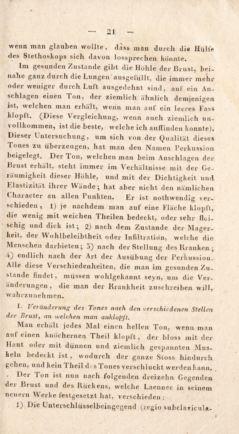 wenn man glauben wollte, dass man durch die Hülfe des Stethoskops sich davon lossprechen könnte. Im gesunden Zustande gibt die Höhle der Brust, bei- nahe ganz dm ch die Lungen ausgeiüllt, die immer mehr oder weniger durch Luft ausgedehnt sind, auf ein An- schlägen einen Ton, der ziemlich ähnlich demjenigen ist, welchen man erhält, wenn man auf ein leeres Fass klopft. (Diese Vergleichung, wenn auch ziemlich un- vollkommen, ist die beste, welche ich auffinden konnte). Dieser Untersuchung, um sich von der Qualität dieses Tones zu überzeugen, hat man den Namen Perkussion beigelegt. Der Ton, welchen man beim Anschlägen der Biust erhält, steht immer im Verhältnisse mit der Ge- räumigkeit dieser Höhle, und mit der Dichtigkeit und Elastizität ihrer Wände ; hat aber nicht den nämlichen Character an allen Punkten. Er ist nothwendig ver- schieden , 1) je nachdem man auf eine Fläche klopft, die wenig mit weichen Theilen bedeckt, oder sehr flei- schig und dick ist; 2) nach dem Zustande der Mager- keit, der Wohlbeleibtheit oder Infiltration, welche die Menschen darbieten; 5} nach der Stellung des Kranken ; 4} endlich nach der Art der Ausübung der Perkussion., Alle diese Verschiedenheiten, die man im gesunden Zu- stande findet, müssen wohlgekannt seyn, um die Ver- änderungen, die man der Krankheit zuschreiben will, wahrzunehmen. I. Veränderung des Tones nach den verschiedenen Stellen der Brust, an welchen man anklopft. Man eihält jedes Mal einen hellen Ton, wenn man auf einen knöchernen Theil klopft, der bloss mit der Haut oder mit dünnen und ziemlich gespannten Mus- keln bedeckt ist , wodurch der ganze Stoss hindurch gehen, und kein T heil des Tones verschluckt werdeiikann. Der Ton ist nun nach folgenden dreizehn Gegenden dei Brust und des Kückens, welche Laennee in seinem neuern Werke festgesetzt hat, verschieden :