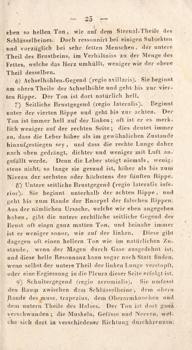 eben so hellen Ton, wie auf dem Sternal-Tlieile des Schlüsselbeines.^ Doch ressonnirt bei einigen Subjekten und vorzüglich bei sehr fetten Menschen, der untere Theil des Brustbeins, im Verhältniss zu der Menge des Fettes, welche das Herz umhüllt, weniger wie der obere Theil desselben. 6) Achselhohlen-Gegend (regio axillaris). Sie beginnt am obern Theile der Achselhöhle und geht bis zur vier- ten Rippe. Der Ton ist dort natürlich hell. 7) Seitliche Brustgegend (regio lateralis}. Beginnt unter der vierten Rippe und geht bis zur achten. Der Ton ist immer hell auf der linken; oft ist er es merk- lich weniger auf der rechten Seite ; dies deutet immer an, dass die Leber höher als im gewöhnlichen Zustande hinaufgestiegen sey , und dass die rechte Lunge daher nach oben gedrängt, dichter und weniger mit Luft an-' gefüllt werde. Denn die Leber steigt niemals, wenig- stens nicht, so lange sie gesund ist, höher als bis zum Niveau der sechsten oder höchstens der fünften Rippe. ß} Untere seitliche Brustgegend (regio lateralis infe- rior}. Sie beginnt unterhalb der achten Rippe, und geht bis zum Rande der Knorpel der falschen Rippen. Aus der nämlichen Ursache, welche wir eben angegeben haben, gibt die untere rechtliche seitliche Gegend der Brust oft einüen ganz matten Ton, und beinahe immer ist er weniger sonor, wie auf der linken. Diese gibt dagegen oft einen hellem Ton wie im natürlichen Zu- stande, wenn der Magen durch Gase ausgedehnt ist, und diese helle Resonnanz kann sogar noch Statt linden, wenn selbst der untere Theil der linken Lunge verstopft, oder eine Ergiessung in die Pleura dieser Seite erfolgt ist. v 9} Schultergegend (regio acromialis). Sie umfasst den Raum zwischen dem Schlüsselbeine, dem obern Rande des musc. trapezius, dem Oberarmknochen und dem untern Theile des Halses. Der Ton ist dort ganz verschwunden ; die Muskeln, Gefasse und Nerven, wel- che sich dort in verschiedener Richtung durchkreuzen,