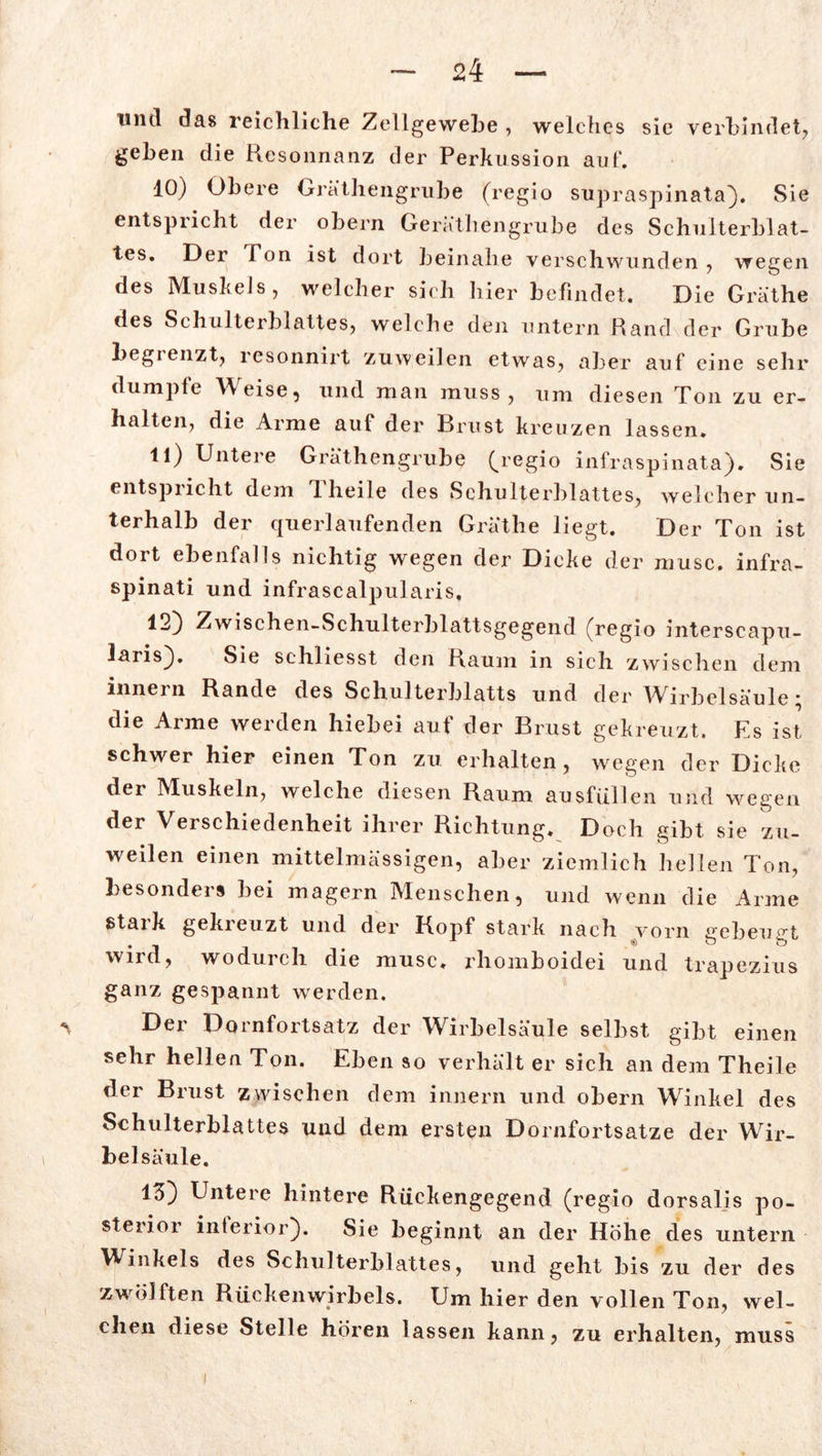 und das reichliche Zellgewebe , welches sie verbindet, gehen die Resonnanz der Perkussion aut*. 10) Obere Gräthengrube (regio supraspinata}. Sie entspricht der obern Geräthengrube des Schulterblat- tes. Der Fon ist dort beinahe verschwunden , wegen des Muskels, welcher sich hier befindet. Die Gräthe des Schulterblattes, welche den untern Rand der Grube begienzt, resonnirt zuweilen etwas, aber auf eine sehr dumpfe Weise, und man muss, um diesen Ton zu er- halten, die Arme auf der Brust kreuzen lassen. 11) Untere Gräthengrube (regio infraspinata). Sie entspricht dem T. heile des Schulterblattes, welcher un- terhalb der querlaufenden Gräthe liegt. Der Ton ist dort ebenfalls nichtig wegen der Dicke der musc. infra- spinati und infrascalpularis, 12) Zwischen-Schulterblattsgegend (regio interseapu- laris}. Sie schliesst den Raum in sich zwischen dem innern Rande des Schulterblatts und der Wirbelsäule; die Arme werden hiebei auf der Brust gekreuzt. Es ist schwer hier einen Ton zu erhalten, wegen der Dicke der Muskeln, welche diesen Raum ausfüllen und wegen der Verschiedenheit ihrer Richtung. Doch gibt sie zu- weilen einen mittelmässigen, aber ziemlich hellen Ton, besonders bei magern Menschen, und wenn die Arme stark gekreuzt und der Kopf stark nach vorn gebeugt . _ ^ 1 ® o o wird, wodurch die musc. rhomboidei und trapezius ganz gespannt werden. ^ Der Dornfortsatz der Wirbelsäule selbst gibt einen sehr hellen Ton. Eben so verhält er sich an dem Theile der Brust zwischen dem innern und obern Winkel des Schulterblattes und dem ersten Dornfortsatze der Wir- bel säule. 13) Untere hintere Rückengegend (regio dorsaljs po- sterior inferior}. Sie beginnt an der Hohe des untern Winkels des Schulterblattes, und geht bis zu der des zwölften Rückenwirbels. Um hier den vollen Ton, wel- chen diese Stelle hören lassen kann, zu erhalten, muss