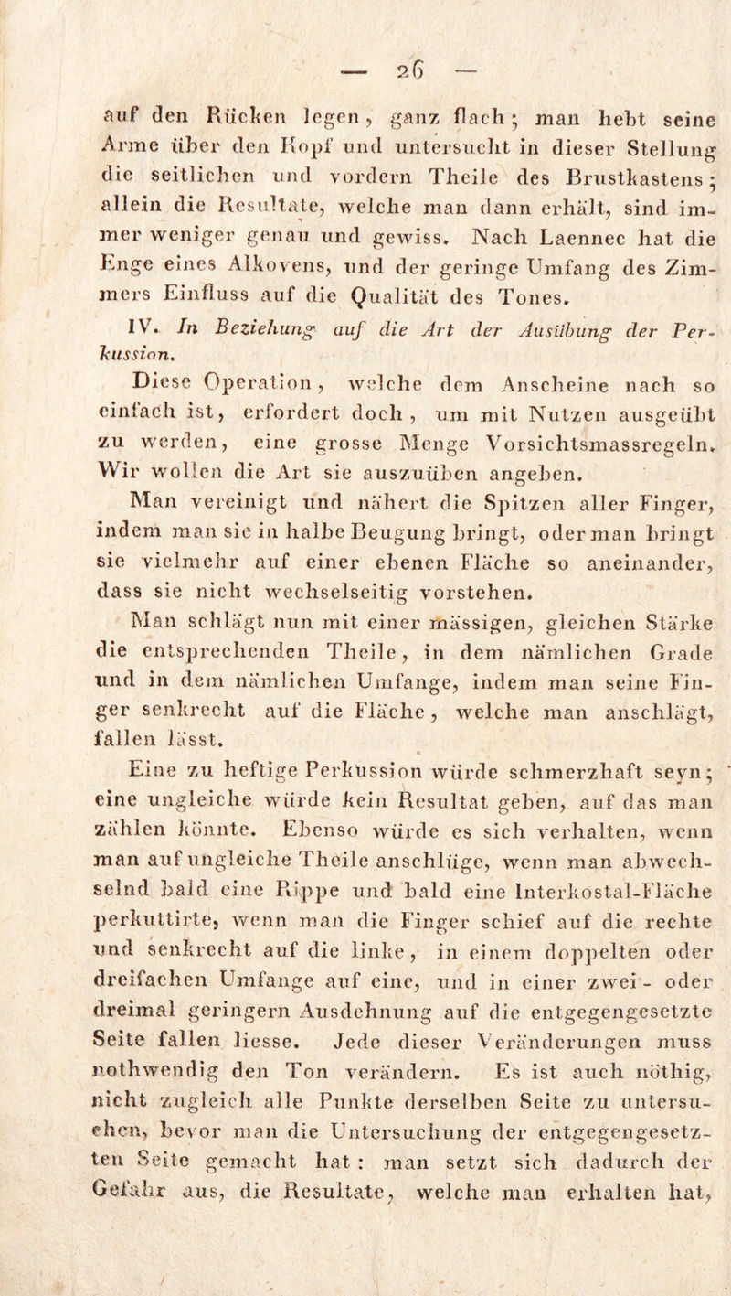 auf den Rüchen legen , ganz flach; man hebt seine Anne über den Kopf und untersucht in dieser Stellung die seitlichen und vordem Theile des Brustkastens; allein die Resultate, welche man dann erhalt, sind im« mer weniger genau und gewiss. Nach Laennec hat die Buge eines Alkovens, und der geringe Umfang des Zim- jners Einfluss auf die Qualität des Tones. IV. In Beziehung auj die Art der Ausübung der Per- kussion. Diese Operation, welche dem Anscheine nach so einfach ist, erfordert doch, um mit Nutzen ausgeübt zu werden, eine grosse Menge Vorsichtsmassregeln. Wir wollen die Art sie auszuüben angeben. Man vereinigt und nähert die Spitzen aller Finger, indem man sie in halbe Beugung bringt, oder man bringt sie vielmehr auf einer ebenen Fläche so aneinander, dass sie nicht wechselseitig vorstehen. Man schlägt nun mit einer mässigen, gleichen Stärke die entsprechenden Theile, in dem nämlichen Grade und in dem nämlichen Umfange, indem man seine Fin- ger senkrecht auf die Fläche, welche man anschlägt, lallen lässt. « \ Eine zu heftige Perkussion würde schmerzhaft seyn; eine ungleiche würde kein Resultat geben, auf das man zählen konnte. Ebenso würde es sich verhalten, wenn man auf ungleiche Theile anschlüge, wenn man abwech- selnd bald eine PUppe und bald eine lnterkostal-Fläche perkuttirte9 wenn man die Finger schief auf die rechte und senkrecht auf die linke, in einem doppelten oder dreifachen Umfange auf eine, und in einer zwei - oder dreimal geringem Ausdehnung auf die entgegengesetzte Seite fallen liesse. Jede dieser Veränderungen muss nothwendig den Ton verändern. Es ist auch nöthig, nicht zugleich alle Punkte derselben Seite zu untersu- chen, bevor man die Untersuchung der entgegengesetz- ten Seite gemacht hat : man setzt sich dadurch der Gefahr aus, die Resultate, welche man erhalten hat,