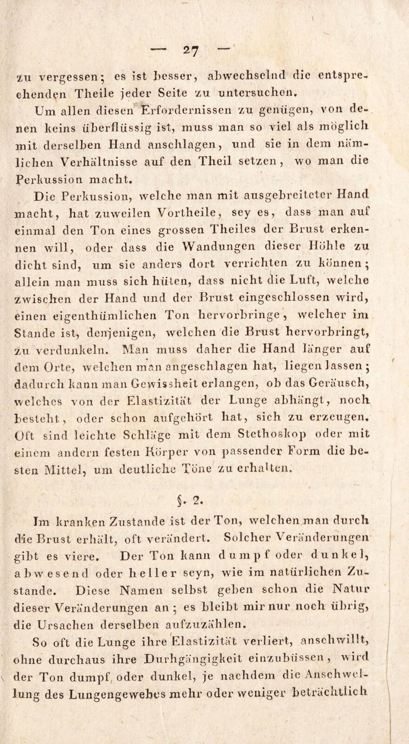 zu vergessen; es ist besser, abwechselnd die entspre- chenden Theile jeder Seite zu untersuchen* Um allen diesen Erfordernissen zu genügen, von de- nen keins überflüssig ist, muss man so viel als möglich mit derselben Hand anschlagen, und sie in dem niim- lic hen Verhältnisse auf den Theil setzen , wo man die Perkussion macht. Die Perkussion, welche man mit ausgebreiteter Hand macht, hat zuweilen Vortheile, sey es, dass man aut einmal den Ton eines grossen Theiles der Brust erken- nen will, oder dass die Wandungen dieser Höhle zu dicht sind, um sie anders dort verrichten zu können ; allein man muss sich hüten, dass nicht die Luft, welche zwischen der Hand und der Brust eingeschlossen wird, einen eigenthümlichen Ton hervorbringe, welcher im Stande ist, denjenigen, welchen die Brust hervorbringt, zu verdunkeln. Man muss daher die Hand länger auf dem Orte, welchen man angeschlagen hat, liegen lassen ; dadurch kann man Gewissheit erlangen, ob das Geräusch, welches von der Elastizität der Lunge abhängt, noch besteht, oder schon aufgehört hat, sich zu erzeugen. Oft sind leichte Schläge mit dem Stethoskop oder mit einem andern festen Körper von passender Form die be- sten Mittel, um deutliche Tone zu erhalten. §. 2. Im kranken Zustande ist der Ton, welchenman durch die Brust erhält, oft verändert. Solcher Veränderungen gibt es viere. Der Ton kann dumpf oder dunkel, abwesend oder heller seyn, wie im natürlichen Zu- stande. Diese Namen selbst geben schon die Natur dieser Veränderungen an; es bleibt mir nur noch übrig, die Ursachen derselben aufzuzählen. So oft die Lunge ihre Elastizität verliert, anschwillt, ohne durchaus ihre Durhgängigkeit einzubüssen , wird der Ton dumpf oder dunkel, je nachdem die Anschwel- lung des Lungeiigewebes mehr oder weniger beträchtlich