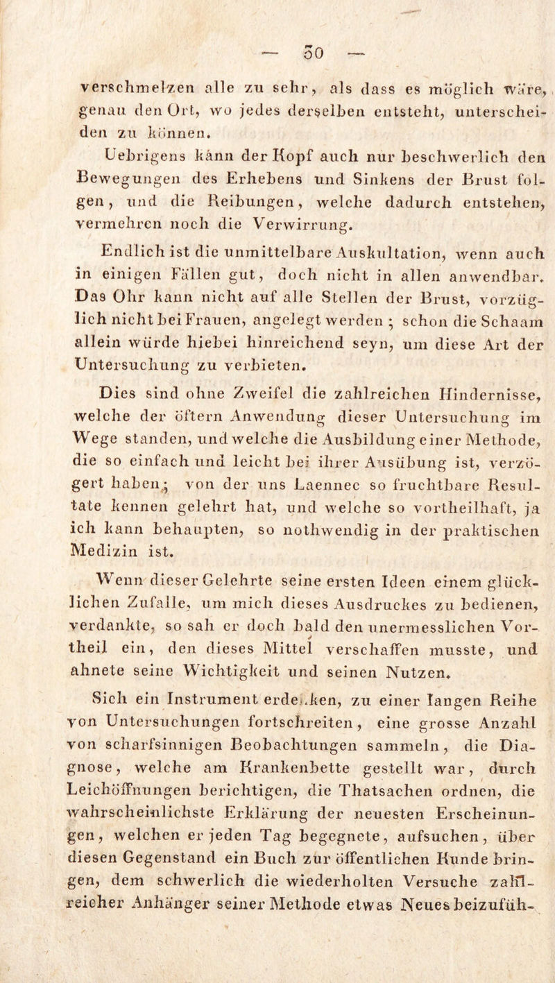 verschmelzen alle zu sehr, als dass es möglich wäre, genau den Ort, wo jedes derselben entsteht, unterschei- den zu können. Uebri gens kann der Kopf auch nur beschwerlich den Bewegungen des Erhebens und Sinkens der Brust fol- gen , und die Reibungen, welche dadurch entstehen, vermehren noch die Verwirrung. Endlich ist die unmittelbare Auskultation, wenn auch in einigen Fällen gut, doch nicht in allen anwendbar. Das Ohr kann nicht auf alle Stellen der Brust, vorzüg- lich nicht bei Frauen, angelegt werden ; schon die Schaam allein würde hiebei hinreichend seyn, um diese Art der Untersuchung zu verbieten. Dies sind ohne Zweifel die zahlreichen Hindernisse, welche der öftern Anwendung dieser Untersuchung im Wege standen, und welche die Ausbildung einer Methode, die so einfach und leicht bei ihrer Ausübung ist, verzö- gert haben * von der uns Laennec so fruchtbare Resul- tate kennen gelehrt hat, und welche so vortheilhaft, ja ich kann behaupten, so nothwendig in der praktischen Medizin ist. Wenn dieser Gelehrte seine ersten Ideen einem glück- lichen Zulalle, um mich dieses Ausdruckes zu bedienen, verdankte, so sah er doch bald den unermesslichen Vor- tlieil ein, den dieses Mittel verschaffen musste, und ahnete seine Wichtigkeit und seinen Nutzen. Sich ein Instrument erdenken, zu einer langen Reihe von Untersuchungen fortschreiten, eine grosse Anzahl von scharfsinnigen Beobachtungen sammeln, die Dia- gnose, welche am Krankenbette gestellt war, durch Leichöffnungen berichtigen, die Thatsachen ordnen, die wahrscheinlichste Erklärung der neuesten Erscheinun- gen, welchen er jeden Tag begegnete, aufsuchen, über diesen Gegenstand ein Buch zur öffentlichen Kunde brin- gen, dem schwerlich die wiederholten Versuche zaKl- reieher Anhänger seiner Methode etwas Neues beizufüh-