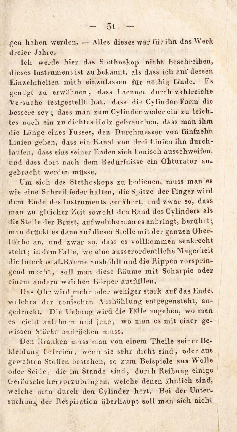 dreier Jahre. Ich werde hier das Stethoskop nicht beschreiben, dieses Instrument ist zu bekannt, als dass ich auf dessen Einzelnheiten mich einzulassen für nöthig fände. Es genügt zu erwähnen , dass Laennee durch zahlreiche Versuche festgestellt hat, dass die Cylinder-Form die bessere sey * dass man zum Cylinder weder ein zu leich- tes noch ein zu dichtes Holz gebrauchen, dass man ihm die Länge eines Fusses, den Durchmesser von fünfzehn Linien geben, dass ein Kanal von drei Linien ihn durch- laufen, dass eins seiner Enden sich konisch ausschweifen, und dass dort nach dem Bedürfnisse ein Obturator an- gebracht werden müsse. Um sich des Stethoskops zu bedienen, muss man es wie eine Schreibfeder halten, die Spitze der Finger wird dem Ende des Instruments genähert, und zwar so, dass man zu gleicher Zeit sowohl den Rand des Cylinders als die Stelle der Brust, auf welche man es anbringt, berührt, man drückt es dann auf dieser Stelle mit der ganzen Ober- fläche an, und zwar so, dass es vollkommen senkrecht steht; in dem Falle, wo eine ausserordentliche Magerkeit die Interkostal-Räume aushöhlt und, die Rippen vorsprin- gend macht, soll man diese Räume mit Scharpie oder einem andern weichen Körper ausfüllen, D as Ohr wird mehr oder weniger stark auf das Ende, welches der conischen Aushöhlung entgegensteht, an- gedrückt. Die Uehung wird die Fälle angeben, wo man es leicht anlehnen und jene, wo man es mit einer ge- wissen Stärke andrücken muss. Den Kranken muss man von einem Theile seiner Be- kleidung befreien, wenn sie sehr dicht sind, oder aus gewebten Stoffen bestehen, so zum Beispiele aus Wolle oder Seide, die im Stande sind, durch Reibung einige Geräusche herv orzubringen, welche denen ähnlich sind, welche man durch den Cylinder hört. Bei der Unter- suchung der Respiration überhaupt soll man sich nicht