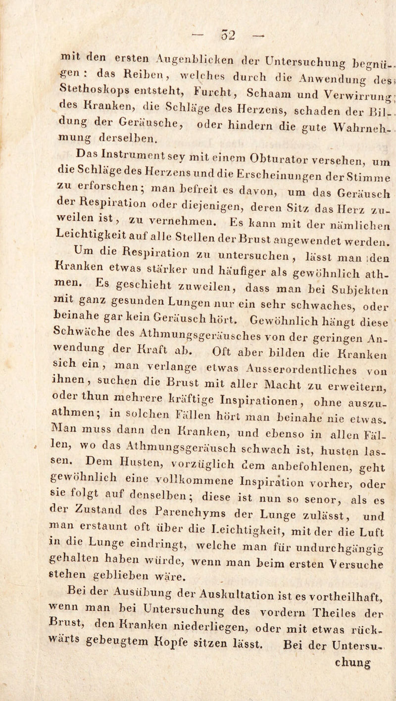 mit den ersten Augenblicken der Untersuchung begnü- gen : das Reiben, welches durch die Anwendung des Stethoskops entsteht, Furcht, Schaam und Verwirrung ries Kranken, die Schläge des Herzens, schaden der Bil- dung der Geräusche, oder hindern die gute Wahrneh- mung derselben. Das Instrument sey mit einem Obturator versehen, um die Schlage des Herzens und die Erscheinungen der Stimme zu erforschen; man befreit es davon, um das Geräusch der Respiration oder diejenigen, deren Sitz das Herz zu- weilen ist, zu vernehmen. Es kann mit der nämlichen eichtigkeit auf alle Stellen der Brust angewendet werden. Um die Respiration zu untersuchen, lässt man iden ranken etwas stärker und häufiger als gewöhnlich ath- men. Es geschieht zuweilen, dass man bei Subjekten mit ganz gesunden Lungen nur ein sehr schwaches, oder beinahe gar kein Geräusch hört. Gewöhnlich hängt diese Schwäche des Athmungsgeräusches von der geringen An- wendung der Kraft ab. Oft aber bilden die Kranken sichern, man verlange etwas Ausserordentliches von ihnen , suchen die Brust mit aller Macht zu erweitern, oderthun mehrere kräftige Inspirationen, ohne auszu- athmen; in solchen Fällen hört man beinahe nie etwas. Man muss dann den Kranken, und ebenso in allen Fäl- len, wo das Athmungsgeräusch schwach ist, husten las- sen. Dem Husten, vorzüglich dem anbefohlenen, geht gewöhnlich eine vollkommene Inspiration vorher, oder sie folgt auf denselben; diese ist nun so senor, als es der Zustand des Parenchyms der Lunge zulässt, und man erstaunt oft über die Leichtigkeit, mit der die Luft in die Lunge eindringt, welche man für undurchgängig gehalten haben würde, wenn man beim ersten Versuche stehen geblieben wäre. Bei der Ausübung der Auskultation ist es vortheilhaft, wenn man bei Untersuchung des vordem Theiles der Brust, den Kranken niederliegen, oder mit etwas rück- wärts gebeugtem Kopfe sitzen lässt. Bei der Unterst chung