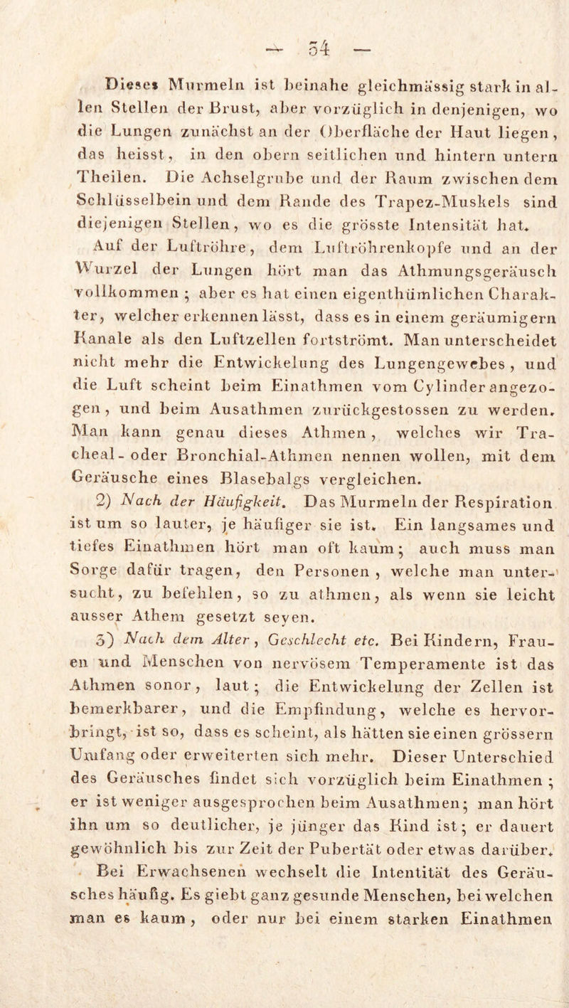 Diese* Murmeln ist beinahe gleichmässig stark in al- len Stellen der Brust, aber vorzüglich in denjenigen, wo die Lungen zunächst an der Oberfläche der Haut liegen, das heisst, in den obern seitlichen und hintern untern Theilen. Die Achselgrube und der Raum zwischen dem Schlüsselbein und dem Rande des Trapez-Muskels sind diejenigen Stellen, wo es die grösste Intensität hat* Auf der Luftröhre, dem Luftröhrenkopfe und an der Wurzel der Lungen hört man das Athmungsgeräusch vollkommen * aber es hat einen eigenthümlichen Charak- ter, welcher erkennen lässt, dass es in einem geräumigem Kanäle als den Luftzellen fortströmt. Man unterscheidet nicht mehr die Entwickelung des Lungengewebes , und die Luft scheint beim Einathmen vom Cylinder angezo- gen , und beim Ausathmen zurückgestossen zu werden. Man kann genau dieses Athmen, welches wir Tra- cheal-oder Bronchial-Athmen nennen wollen, mit dem Geräusche eines Blasebalgs vergleichen. 2) Nach der Häufigkeit. Das Murmeln der Respiration ist um so lauter, je häufiger sie ist* Ein langsames und tiefes Einathmen hört man oft kaum* auch muss man Sorge dafür tragen, den Personen , welche man unter- sucht, zu befehlen, so zu athmen, als wenn sie leicht ausser Athem gesetzt seven. 5} Nach dem Alter , Geschlecht etc. Bei Kindern, Frau- en und Menschen von nervösem Temperamente ist das Athmen sonor, laut • die Entwickelung der Zellen ist bemerkbarer, und die Empfindung, welche es hervor- bringt, ist so, dass es scheint, als hätten sie einen grossem Umfang oder erweiterten sich mehr. Dieser Unterschied des Geräusches findet sich vorzüglich beim Einathmen • er ist weniger ausgesprochen beim Ausathmen* man hört ihn um so deutlicher, je jünger das Kind ist* er dauert gewöhnlich bis zur Zeit der Pubertät oder etwas darüber. Bei Erwachsenen wechselt die Intentität des Geräu- sches häufig. Es giebt ganz gesunde Menschen, bei welchen man es kaum , oder nur bei einem starken Einathmen