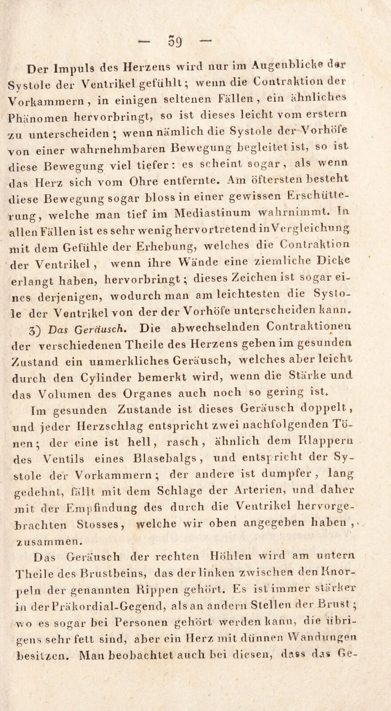 Der Impuls des Herzens wird nur im Augenblicke dar Systole der Ventrikel gefühlt; wenn die Contraktion der Vorkammern, in einigen seltenen Fällen , ein ähnliches Phänomen hervorbringt, so ist dieses leicht vom erstem zu unterscheiden; wenn nämlich die Systole der Vorhöfe von einer wahrnehmbaren Bewegung begleitet ist, so ist diese Bewegung viel tiefer: es scheint sogar, als wenn das Herz sich vom Ohre entfernte. Am öftersten besteht diese Bewegung sogar bloss in einer gewissen Erschütte- rung, welche man tief im Mediastinum wahrnimmt. In allen Fällen ist es sehr wenig hervortretend in Vergleichung mit dem Gefühle der Erhebung, welches die Contraktion der Ventrikel, wenn ihre Wände eine ziemliche Dicke erlangt haben, hervorbringt; dieses Zeichen ist sogar ei- nes derjenigen, wodurch man am leichtesten die Syslo- le der Ventrikel von der der Vorhöfe unterscheiden kann. 3) Das Geräusch, Die abwechselnden Kontraktionen der verschiedenen Theile des Herzens geben im gesunden Zustand ein unmerkliclies Geräusch, welches aber leicht durch den Cylinder bemerkt wird, wenn die Stärke und das Volumen des Organes auch noch so gering ist. Im gesunden Zustande ist dieses Geräusch doppelt, und jeder Herzschlag entspricht zwei nachfolgenden To- nen ; der eine ist hell, rasch, ähnlich dem Klappern des Ventils eines Blasebalgs, und entspricht der Sy- stole der Vorkammern; der andere ist dumpfer, lang gedehnt, fällt mit dem Schlage der Arterien, und daher mit der Empfindung des durch die Ventrikel hervorge- brachten Stosses, welche wir oben angegeben haben,» zusammen. Das Geräusch der rechten Höhlen wird am untern Theile des Brustbeins, das der linken zwischen den Knor- peln der genannten Rippen gehört. Es ist immer stärker in der Präkordial-Gegend, als an andern Stellen der Brust; wo es sogar bei Personen gehört werden kann, die übri- gens sehr fett sind, aber ein Herz mit dünnen Wandungen besitzen. Man beobachtet auch bei diesen, dass das Ge-