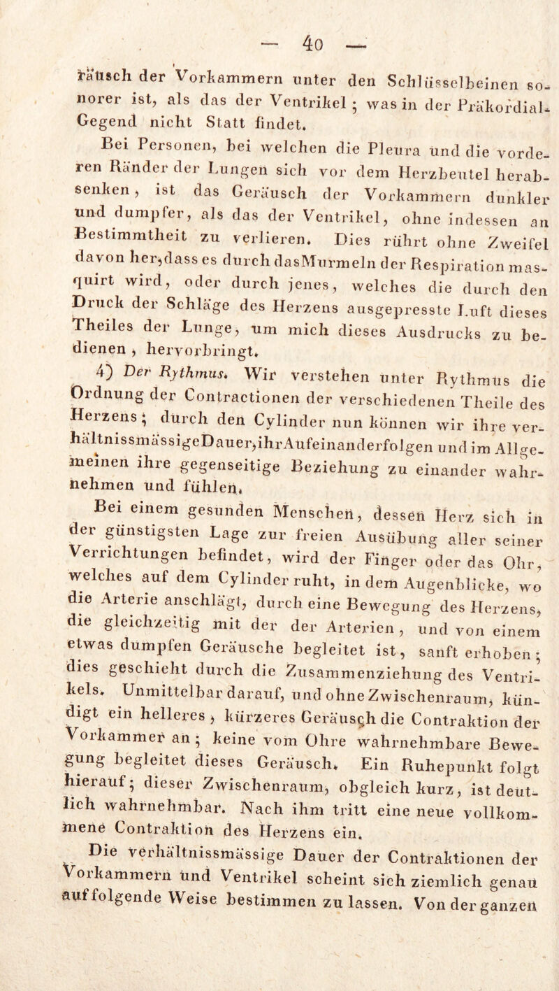täusch der VorkAmmern unter den Schlüsselbeinen so- norer ist, als das der Ventrikel; was in der Präkordial* Gegend nicht Statt findet. Bei Personen, bei welchen die Pleura und die vorde- ren Ränder der Lungen sich vor dem Herzbeutel herab- senken , ist das Geräusch der Vorkammern dunkler und dumpfer, als das der Ventrikel, ohne indessen an Bestimmtheit zu verlieren* Dies rührt ohne Zweifel davon her,dass es durch dasMurmeln der Respiration mas- quirt wird, oder durch jenes, welches die durch den Druck der Schläge des Herzens ausgepresste Luft dieses Theiles der Lunge, um mich dieses Ausdrucks zu be- dienen , hervorbringt* 4) Der Rythmus. Wir verstehen unter Rythmus die Ordnung der Contractionen der verschiedenen Theile des Herzens * durch den Cylinder nun können wir ihre Ver- haltnissmassigeDauer,ihrAufeinanderfolgen und im Allge- meinen ihre gegenseitige Beziehung zu einander wahr- nehmen und fühlen» Bei einem gesunden Menschen, dessen Herz sich in der günstigsten Lage zur freien Ausübung aller seiner Verrichtungen befindet, wird der Finger oder das Ohr, welches auf dem Cylinder ruht, in dem Augenblicke, wo die Arterie anschlägt, durch eine Bewegung des Herzens, die gleichzeitig mit der der Arterien , und von einem etwas dumpfen Geräusche begleitet ist, sanft erhoben* dies geschieht durch die Zusammenziehung des Ventri- kels. Unmittelbar darauf, und ohne Zwischenraum, kün- digt ein helleres, kürzeres Geräusch die Contraktion der Vorkammer an; keine vom Ohre wahrnehmbare Bewe- gung begleitet dieses Geräusch* Ein Ruhepunkt folgt hierauf; dieser Zwischenraum, obgleich kurz, ist deut- lich wahrnehmbar. Nach ihm tritt eine neue vollkom- mene Contraktion des Herzens ein. Die veihältnissmässige Dauer der Contraktionen der oikammein und Ventrikel scheint sich ziemlich genau auf folgende Weise bestimmen zu lassen. Von der ganzen