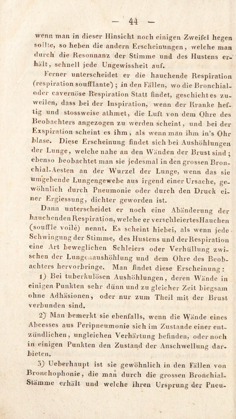 wpnn man in dieser Hinsicht noch einigen Zweifel liegen sollte, so heben die andern Erscheinungen, welche man durch die Resonnanz der Stimme und des Hustens er- halt, schnell jede Ungewissheit auf* ferner unterscheidet er die hauchende Respiration (respiration soufflante) ; in den Fallen, wo die Bronchial- oder cavernöse Respiration Statt findet, geschieht es zu- weilen, dass hei der Inspiration, wenn der Kranke hef- tig und stossweise athmet, die Luft von dem Ohre des Beobachters angezogen zu werden scheint, und bei der Exspiration scheint es ihm , als wenn man ihm in’s Ohr blase. Diese Erscheinung findet sich bei Aushöhlungen der Lunge, welche nahe an den Wanden der Brust sind ; ebenso beobachtet man sie jedesmal in den grossen Bron- chial-Aesten an der Wurzel der Lunge, wenn das sie umgebende Lungengewebe aus irgend einer Ursache, ge- wöhnlich durch Pneumonie oder durch den Druck ei- ner Ergiessung, dichter geworden ist. Dann unterscheidet er noch eine Abänderung der hauchenden Respiration, welche er verschleiertesHauchen (soullle \oile) nennt. Es scheint hiebei, als wenn jede Schwingung der Stimme, des Hustens und der Respiration eine Art beweglichen Schleiers oder Verhüllung zwi- schen der Lunge iaushöh]ung und dem Ohre des Beob- achters hervorbringe. Man findet diese Erscheinung : 1) tuberkulösen Aushöhlungen, deren Wände in einigen Punkten sehr dünn und zu gleicher Zeit biegsam ohne Adhäsionen, oder nur zum Theil mit der Brust verbunden sind. 2) Man bemerkt sie ebenfalls, wenn die Wände eines Abcesses aus Peripneumonie sich im Zustande einer ent- zündlichen, ungleichen Verhärtung befinden, oder noch in einigen Punkten den Zustand der Anschwellung dar- bieten* -0 Ueberhaupt ist sie gewöhnlich in den Fällen von Bronchophonie, die man durch die grossen Bronchial- Stämme erhält und welche ihren Ursprung der Pneu-