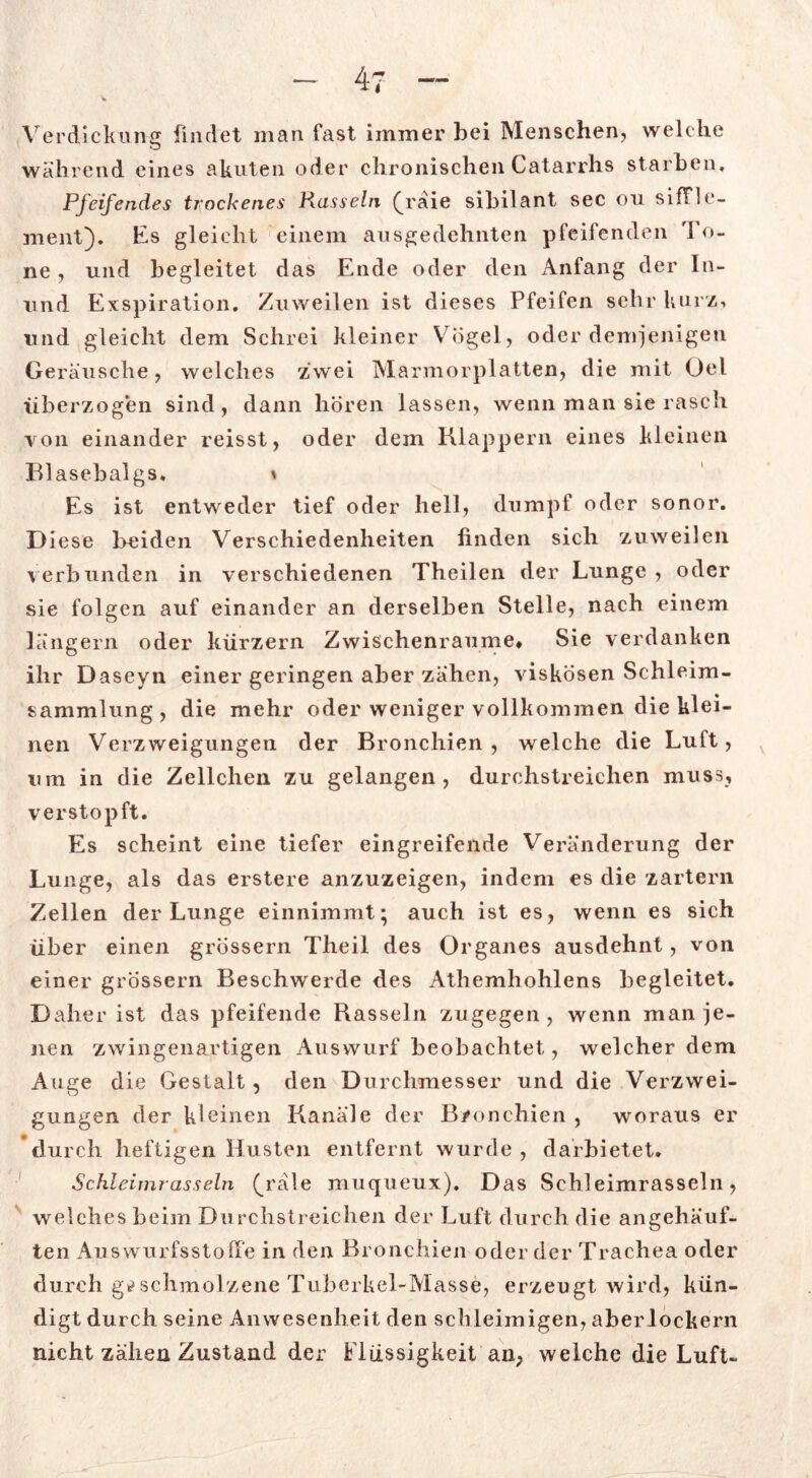 - 4-7 — Verdickung findet man fast immer bei Menschen, welche während eines akuten oder chronischen Catarrhs starben. Pfeifendes trockenes Rasseln (d'äie sibilant sec ou sifTle- ment). Es gleicht einem ausgedehnten pfeifenden To- ne , und begleitet das Ende oder den Anfang der In- und Exspiration. Zuweilen ist dieses Pfeifen sehr kurz, lind gleicht dem Schrei kleiner Vögel, oder demjenigen Geräusche, welches zwei Marmorplatten, die mit Oel überzogen sind, dann hören lassen, wenn man sie rasch von einander reisst, oder dem Klappern eines kleinen Blasebalgs, * Es ist entweder tief oder hell, dumpf oder sonor. Diese beiden Verschiedenheiten finden sich zuweilen verbunden in verschiedenen Theilen der Lunge , oder sie folgen auf einander an derselben Stelle, nach einem langem oder kürzern Zwischenräume* Sie verdanken ihr Daseyn einer geringen aber zähen, viskosen Schleim- sammlung, die mehr oder weniger vollkommen die klei- nen Verzweigungen der Bronchien , welche die Luft, v um in die Zellchen zu gelangen, durchstreichen muss, verstopft. Es scheint eine tiefer eingreifende Veränderung der Lunge, als das erstere anzuzeigen, indem es die zartem Zellen der Lunge einnimmt; auch ist es, wenn es sich über einen grossem Theil des Organes ausdehnt, von einer grossem Beschwerde des Atliemhohlens begleitet. Daher ist das pfeifende Rasseln zugegen, wenn man je- nen zwingenartigen Auswurf beobachtet, welcher dem Auge die Gestalt, den Durchmesser und die Verzwei- gungen der kleinen Kanäle der Bronchien , woraus er durch heftigen Husten entfernt wurde, darbietet. Schleimrasseln (^rd\e muqueux). Das Schleimrasseln, welches beim Durchstreichen der Luft durch die angehäuf- ten Auswurfsstoffe in den Bronchien oder der Trachea oder durch geschmolzene Tuberkel-Masse, erzeugt wird, kün- digt durch seine Anwesenheit den schleimigen, aber lockern nicht zähen Zustand der Flüssigkeit an, welche die Luft-