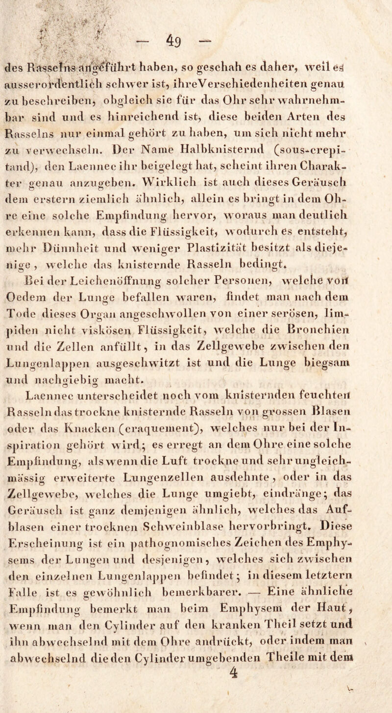 des Rasseins angeführt haben, so geschah es daher, weil eä ausserordentlich schwer ist, ihreVerschiedenheiten genau zu beschreiben, obgleich sie für das Ohr sehr wahrnehm- bar sind und es hinreichend ist, diese beiden Arten des Rasseins nur einmal gehört zu haben, um sich nicht mehr zu verwechseln. Der Name Halbknisternd (sous-crepi- tand), den Laennec ihr beigelegt hat, scheint ihren Charak- ter genau anzugeben. Wirklich ist auch dieses Geräusch dem erstem ziemlich ähnlich, allein es bringt in dem Oh- re eine solche Empfindung hervor, woraus man deutlich erkennen kann, dass die Flüssigkeit, wodurch es entsteht, mehr Dünnheit und weniger Plastizität besitzt als dieje- nige , welche das knisternde Rasseln bedingt* Bei der Leichenöffnung solcher Personen, welche voll Oedem der Lunge befallen waren, findet man nach dem Tode dieses Organ angeschw ollen von einer serösen, lim- piden nicht viskosen Flüssigkeit, welche die Bronchien und die Zellen anfüllt, in das Zellgewebe zwischen den Lungenlappen ausgeschwitzt ist und die Lunge biegsam und nachgiebig macht. o o Laennec unterscheidet noch vom knisternden feuchten Rasseln das trockne knisternde Rasseln von grossen Blasen oder das Knacken (craqueinent), welches nur bei der In- spiration gehört wird; es erregt an dem Ohre eine solche Empfindung, alswenndie Luft trockne und sehr ungleich- mässio erw eiterte Lungenzellen ausdehnte, oder in das Zellgewebe, welches die Lunge umgiebt, eindränge; das Geräusch ist ganz demjenigen ähnlich, welches das Auf- blasen einer trocknen Schweinblase hervorbringt. Diese Erscheinung ist ein pathognomisches Zeichen des Emphy- sems der Lungen und desjenigen, welches sich zwischen den einzelnen Lungenlappen befindet; in diesem letztem Falle ist es gewöhnlich bemerkbarer. — Eine ähnliche Empfindung bemerkt man beim Emphysem der Haut, wenn man den Cylinder auf den kranken Theil setzt und ihn abwechselnd mit dem Ohre andrückt, oder indem man abwechselnd dieden Cylinder umgebenden Theile mit dem 4 v* v