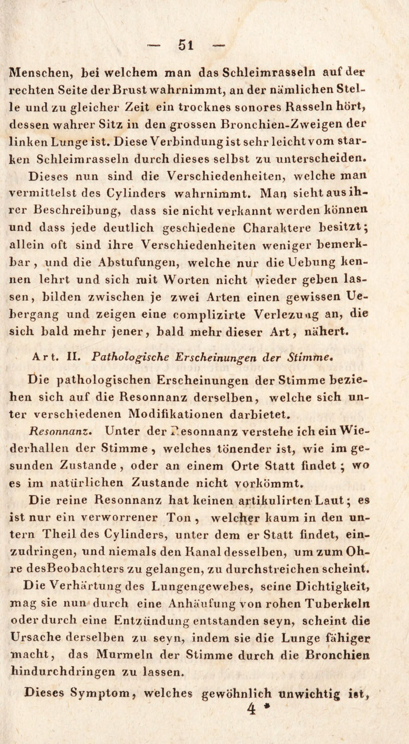 Menschen, bei welchem man das Schleimrasseln auf der rechten Seite der Brust wahrnimmt, an der nämlichen Stel- le und zu gleicher Zeit ein trocknes sonores Rasseln hört, dessen wahrer Sitz in den grossen Bronchien-Zweigen der linkenLunge ist. Diese Verbindungistsehr leichtvom star- ken Schleimrasseln durch dieses selbst zu unterscheiden. Dieses nun sind die Verschiedenheiten, welche man vermittelst des Cylinders wahrnimmt. Man sieht aus ih- rer Beschreibung, dass sie nicht verkannt werden können und dass jede deutlich geschiedene Charaktere besitzt; allein oft sind ihre Verschiedenheiten weniger bemerk- bar , und die Abstufungen, welche nur die Uebung ken- nen lehrt und sich mit Worten nicht wieder geben las- sen, bilden zwischen je zwei Arten einen gewissen Ue- bergang und zeigen eine complizirte Verlezuug an, die sich bald mehr jener, bald mehr dieser Art, nähert. Art. II. Pathologische Erscheinungen der Stimme, Die pathologischen Erscheinungen der Stimme bezie- hen sich auf die Resonnanz derselben, welche sich un- ter verschiedenen Modifikationen darbietet. Resonnanz. Unter der T esonnanz verstehe ich ein Wie- derhallen der Stimme , welches tönender ist, wie im ge- sunden Zustande, oder an einem Orte Statt findet; wo es im natürlichen Zustande nicht vorkömmt. Die reine Resonnanz hat keinen artikulirten Laut; es ist nur ein verworrener Ton , welcher kaum in den un- tern Theil des Cylinders, unter dem er Statt findet, ein- zudringen, und niemals den Banal desselben, um zum Oh- re desBeobachters zu gelangen, zu durchstreichen scheint. Die Verhärtung des Lungengewebes, seine Dichtigkeit, mag sie nun durch eine Anhäufung von rohen Tuberkeln oder durch eine Entzündung entstanden seyn, scheint die Ursache derselben zu seyn, indem sie die Lunge fähiger macht, das Murmeln der Stimme durch die Bronchien hindurchdringen zu lassen. Dieses Symptom, welches gewöhnlich unwichtig ist, 4 *