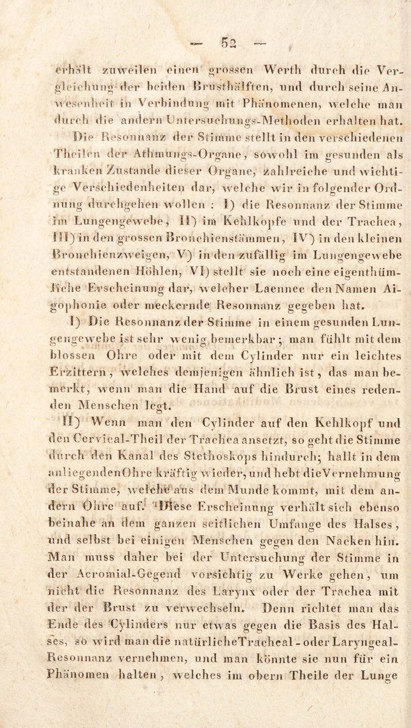 Kry < ) —k Erhalt zuweilen einen grossen Werth cltireh «lie Ver- gleichung der beiden BriSsthälften, und durch seine .An- wesenheit in Verbindung mit Phänomenen, welche man durcii die andern Untersuchungs-Methoden erhalten hat. Die Resonnanz der Stimme stellt in den verschiedenen Theil.cn der Athmungs-Orgnne, sowohl im gesunden als kranken Zustande dieser Organe, zahlreiche und wichti- ge Verschiedenheiten dar, w elche wir in folgender Ord- nung durchgehen wollen : 5) die Resonnanz der Stimme im Lungengewebe, II) im Kehlkopfe und der Trachea, SSI) in den grossen Bronchienstämmen, IV) in den kleinen Bronchienzweigen, V) in den zufällig im Lungengewebe n ' y o ö ö entstandenen Höhlen, VI) stellt sie noch eine eigenthüm- Liche Erscheinung dar, welcher Laennec den Namen Ai- gophoni© oder meckernde Resonnanz gegeben hat, I) Die Resonnanz der Stimme in einem gesunden Lun- gengewebe ist sehr wenig bemerkbar * man fühlt mit dem bl ossen Ohre oder mit dem Cylinder nur ein leichtes Erzittern, welches demjenigen ähnlich ist, das man be- merkt, wenn mau die Hand auf die Brust eines reden- den Menschen legt. n II) Wenn man den Cylinder auf den Kehlkopf und den Cervieal-Theil der Trachea ansetzt, so geht die Stimme durch den Kanal des Stethoskops hindurch* hallt in dem anliegendenOhre kräftig wieder, und hebt die Vernehmung der Stimme, welche aus dem Munde kommt, mit dem an- dern Ohre auf. Diese Erscheinung verhält sich ebenso o beinahe an dein ganzen seitlichen Umfange des Halses , und selbst bei einigen Menschen gegen den Nacken hin. Man muss daher hei der Untersuchung der Stimme in o der Acromial-Gegend vorsichtig zu Werke gehen, um nicht die Resonnanz des Larynx oder der Trachea mit der der Brust zu verwechseln. Denn richtet man das Ende des Cylinders nur etwas gegen die Basis des Hal- ses, so wird man die natürlicheTrächeal - oder Laryngeal- Resonnanz vernehmen, und man könnte sie nun für ein Phänomen halten , welches im obern Theile der Lunge O