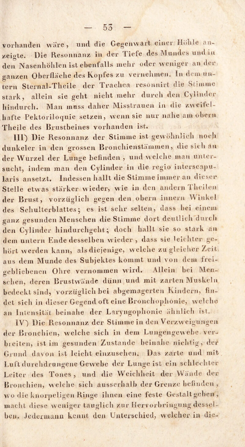 vorhanden wäre , und die Gegenwart einer Höhle an- zeigte. Die Resonnanz in der Tiefe des Mundes und in den Nasenhöhlen ist ebenfalls mehr oder weniger an der ganzen Oberfläche des Kopfes zu vernehmen. In dem un- tern Sternal-Theile der Trachea resonnirt die Stimme stark, allein sie geht nicht mehr durch den Cylinder hindurch. Man muss daher Misstrauen in die zweifel- hafte Pektoriloquie setzen, wenn sie nur nahe am obern Theile des Brustbeines vorhanden ist. III) Die Resonnanz der Stimme ist gewöhnlich noch dunkeier in den grossen Bronchienstämmen, die sich an der Wurzel der Lunge befinden , und welche mau unter- sucht, indem man den Cylinder in die regio interscapu- laris ansetzt. Indessen hallt die Stimme immer an dieser Stelle etwas stärker wieder, wie in den andern 1 heilen der Brust, vorzüglich gegen den obern Innern Winkel des Schulterblattes • es ist sehr selten, dass bei einem ganz gesunden Menschen die Stimme dort deutlich durch den Cylinder hindurchgeht; doch hallt sie so stark an dem untern Ende desselben wieder , dass sie leichter ge- hört werden kann, als diejenige, welche zu gleicher Zeit aus dem Munde des Subjektes kommt und von dem frci- ffebliebenen Ohre vernommen wird. Allein bei Men- Ö sehen, deren Brustwände dünn und mit zarten Muskeln bedeckt sind, vorzüglich bei abgemagerten Kindern, fin- det sich in dieser Gegend oft eine Bronchophonie, welche an Intensität beinahe der Laryngophonie ähnlich ist. IV) Die Resonnanz der Stimme in den Verzweigungen der Bronchien, welche sich in dem Lungengewebe ver- breiten, ist im gesunden Zustande beinahe nichtig, der Grund davon ist leicht einzusehen. Das zarte und mit Luft durchdrungene Gewebe der Lunge ist ein schlechter Leiter des Tones, und die Weichheit der Wände der Bronchien, welche sich ausserhalb der Grenze befinden, wo die knorpeligen Ringe ihnen eine feste Gestalt geben , macht diese weniger tauglich zur Hcrvorbringung dessel- ben. Jedermann kennt den Unterschied, welcher in die-