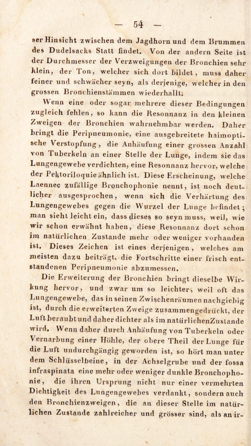 öer Hinsicht zwischen dem Jagdhorn und dem Brummen des Dudelsacks Statt findet. Von der andern Seite ist der Durchmesser der Verzweigungen der Bronchien sehr klein, der Ton, welcher sich dort bildet, muss daher feiner und schwächer seyn, als derjenige, welcher in den grossen Bronchienstämmen wiederhallt. Wenn eine oder sogar mehrere dieser Bedingungen zugleich fehlen, so kann die Resonnanz in den kleinen Zweigen der Bronchien wahrnehmbar werden. Daher bringt die Peripneumonie, eine ausgebreitete haimopti- sche Verstopfung , die Anhäufung einer grossen Anzahl von Tuberkeln an einer Stelle der Lunge, indem sie das Lungengewebe verdichten, eine Resonnanz hervor, welche der Pektoriloquie ähnlich ist. Diese Erscheinung, welche Laennec zufällige Bronchophonie nennt, ist noch deut- licher ausgesprochen, wenn sich die Verhärtung des Lungengewebes gegen die Wurzel der Lunge befindet ; man sieht leicht ein, dass dieses so seyn muss, weil, wie wir schon erwähnt haben, diese Resonnanz dort schon im natürlichen Zustande mehr oder weniger vorhanden ist. Dieses Zeichen ist eines derjenigen, welches am meisten dazu beiträgt, die Fortschritte einer frisch ent- standenen Peripneumonie abzumessen. Die Erweiterung der Bronchien bringt dieselbe Wir- kung hervor, und zwar um so leichter', weil oft das Lungengewebe, das in seinen Zwischenräumen nachgiebig ist, durch die erweiterten Zweige zusammengedrückt, der Luft beraubt und daher dichter als im natürlichenZus tande wird. Wenn daher durch Anhäufung von Tuberkeln oder Vernarbung einer Höhle, der obere Theil der Lunge für die Luft undurchgängig geworden ist, so hört man unter dem Schlüsselbeine, in der Achselgrube und der fossa infraspinata eine mehr oder weniger dunkle Bronchopho- nie , die ihren Ursprung nicht nur einer vermehrten Dichtigkeit des Lungengewebes verdankt, sondern auch den Bronchienzweigen, die an dieser Stelle im natür- lichen Zustande zahlreicher und grösser sind, als an ir-