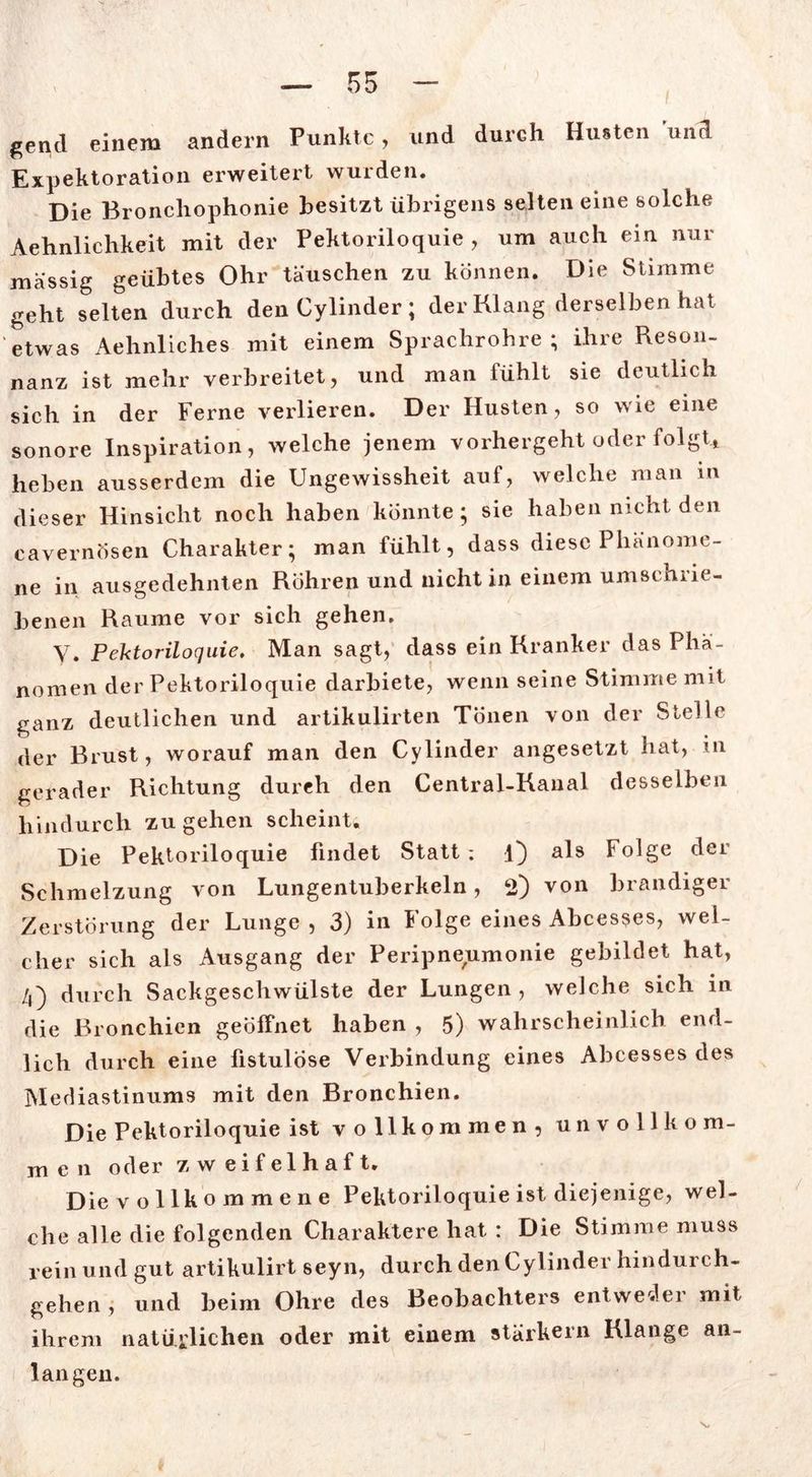 gentl einem andern Punkte, und durch Husten und Expektoration erweitert wurden. Die Bronchophonie besitzt übrigens selten eine solche Aehnlichkeit mit der Pektoriloquie , um auch ein nur massig geübtes Ohr täuschen zu können. Die Stimme geht selten durch den Cylinder ; der Klang derselben hat etwas Aehnliches mit einem Sprachrohre; ihre Reson- nanz ist mehr verbreitet, und man fühlt sie deutlich sich in der Ferne verlieren. Der Husten, so wie eine sonore Inspiration, welche jenem vorhergeht oder folgt* heben ausserdem die Ungewissheit auf, welche man in dieser Hinsicht noch haben könnte; sie haben nicht den cavernösen Charakter; man fühlt, dass diese Phänome- ne in ausgedehnten Röhren und nicht in einem umschrie- benen Raume vor sich gehen. V. Pektoriloquie. Man sagt, dass ein Kranker das Phä- nomen der Pektoriloquie darbiete, wenn seine Stimme mit ganz deutlichen und artikulirten Tönen von der Stelle der Brust, worauf man den Cylinder angesetzt hat, in gerader Richtung durch den Central-Kanal desselben hindurch zu gehen scheint. Die Pektoriloquie findet Statt; l) als Folge der Schmelzung von Lungentuberkeln, 2) von brandiger Zerstörung der Lunge, 3) in Folge eines Abcesses, wel- cher sich als Ausgang der Peripneumonie gebildet hat, 4) durch Sackgeschwülste der Lungen, welche sich in die Bronchien geöffnet haben , 5) wahrscheinlich end- lich durch eine fistulöse Verbindung eines Abcesses des Mediastinums mit den Bronchien. Die Pektoriloquie ist vollkommen, unvoll ko m- men oder zweifelhaft. Die vollkommene Pektoriloquie ist diejenige, wel- che alle die folgenden Charaktere hat : Die Stimme muss rein und gut artikulirt seyn, durch den Cylinder hindurch- gehen , und beim Ohre des Beobachters entwedei mit ihrem natürlichen oder mit einem stärkern Klange an- langen.