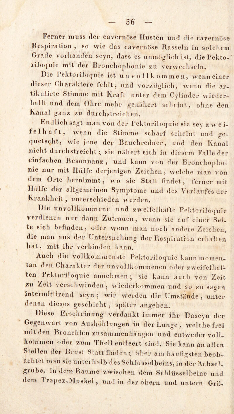 Ferner muss der cavernöse Husten und die cavernöse Respiration , so wie das cavernöse Rasseln in solchem Grade vorhanden sevn, dass es unmöglich ist, die Pekto- l'il oquie mit der Rronchophonie zu verwechseln* Die Pektoriloquie ist unvollkommen, wenn einer dieser Charaktere fehlt, und vorzüglich, wenn die ar- tikulirte Stimme mit Kraft unter dem Cylinder wieder- hallt und dem Ohre mehr genähert scheint, ohne den Kanal ganz zu durchstreichen. Endlich sagt man von der Pektoriloquie sie sey zwei- felhaft, wenn die Stimme scharf scheint und ge- quetscht, wie jene der Bauchredner, und den Kanal nicht durchstreicht ; sie nähert sich in diesem Falle der einfachen Resonnanz , und kann von der Bronchopho- nie nur mit Hülfe derjenigen Zeichen, welche man von dem Orte hernimmt, wo sie Statt findet, ferner mit Hülfe der allgemeinen Symptome und des Verlaufes der Krankheit, unterschieden werden. Die unvollkommene und zweifelhafte Pektoriloquie verdienen nur dann Zutrauen, wenn sie auf einer Sei- te sich befinden, oder wenn man noch andere Zeichen, die man aus der Untersuchung der Respiration erhalten hat, mit ihr verbinden kann. Auch die vollkommenste Pektoriloquie kann momen- tan den Charakter der unvollkommenen oder zweifelhaf- ten Pektoriloquie annehmen; sie kann auch von Zeit &U Zeit verschwinden, wiederkommen und so zu sagen intennittirend seyn ; wir werden die Umstände , unter denen dieses geschieht , später anoeben. Diese Erscheinung verdankt immer ihr Baseyn der Gegenwart von Aushöhlungen in der Lunge, welche frei mit den Bronchien Zusammenhängen und entweder voll- kommen odei zum Theil entleert sind. Sie kann an allen Stellen der Brust Statt finden ; aber am häufigsten beob- achtet man sie unterhalb des Schlüsselbeins, in der Achsel- grube, in dem Raume zwischen dem Schlüsselbeine und dem Trapez-Muskel, und in der obern und untern Grä-