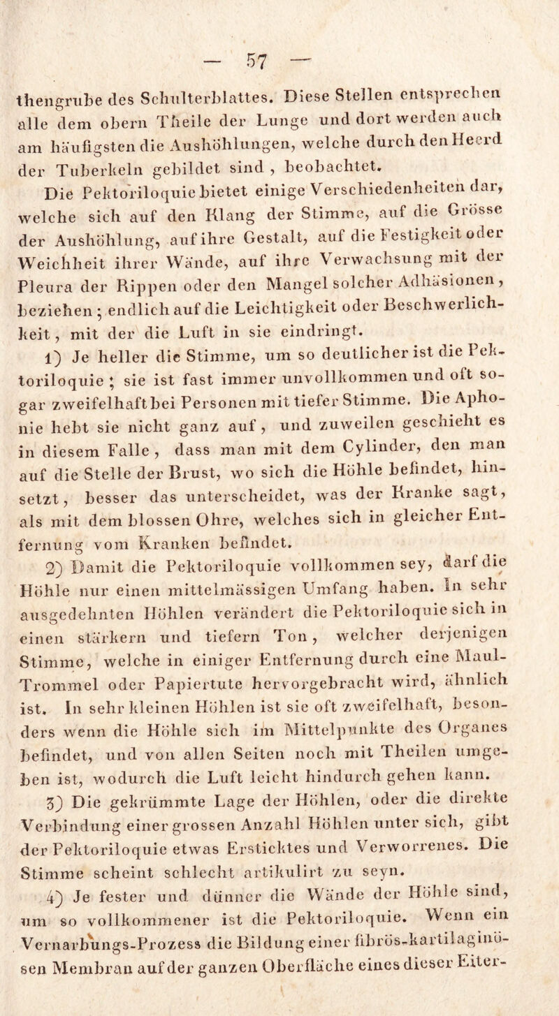 thengrube des Schulterblattes. Diese Stellen entsprechen alle dem obern Theile der Lunge und dort werden auch am häufigsten die Aushöhlungen, welche durch den Heerd der Tuberkeln gebildet sind , beobachtet» Die Pektoriloquie bietet einige Verschiedenheiten dar, welche sich auf den Klang der Stimme, auf die Giösse der Aushöhlung, auf ihre Gestalt, auf die Festigkeit oder Weichheit ihrer Wände, auf ihre Verwachsung mit der Pleura der Rippen oder den Mangel solcher Adhäsionen, beziehen • endlich auf die Leichtigkeit oder Beschwerlich- keit , mit der die Luft in sie eindringt. 1) Je heller die Stimme, um so deutlicher ist die Pek- toriloquie * sie ist fast immer unvollkommen und olt so- gar zweifelhaft bei Personen mit tiefer Stimme. Die Apho- nie hebt sie nicht ganz auf, und zuweilen geschieht es in diesem Falle , dass man mit dem Cylinder, den man auf die Stelle der Brust, wo sich die Höhle belindet, hin- setzt, besser das unterscheidet, was der Kranke sagt, als mit dem blossen Ohre, welches sich in gleicher Ent- fernung vom Kranken belindet. 2) Damit die Pektoriloquie vollkommen sey, darf die Höhle nur einen mittelmässigen Umfang haben. In sein ausgedehnten Höhlen verändert die Pektoriloquie sich in einen stärkern und tiefem Ton, welcher derjenigen Stimme, welche in einiger Entfernung durch eine Maul- Trommel oder Papiertute hervorgebracht wird, ähnlich ist. In sehr kleinen Höhlen ist sie oft zweifelhalt, beson- ders wenn die Höhle sich im Mittelpunkte des Organes befindet, und von allen Seiten noch mit Theilen umge- ben ist, wodurch die Luft leicht hindurch gehen kann. 53 Die gekrümmte Lage der Höhlen, oder die direkte Verbindung einer grossen Anzahl Höhlen unter sich, gibt der Pektoriloquie etwas Ersticktes und Verworrenes. Die Stimme scheint schlecht artikulirt zu seyn. 43 Je fester und dünner die Wände der Höhle sind, um so vollkommener ist die Pektoriloquie. Wenn ein Vernarbungs-Prozess die Bildung einer fibrös^kavtilagiuö- sen Membran auf der ganzen Oberfläche eines dieser Eitei-