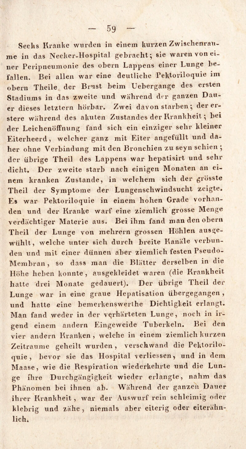 Secks Kranke wurden in einem kurzen Zwischenräu- me in das Necker-Hospital gebracht; sie waren von ei- ner Peripneumonie des obern Lappens einer Lunge be- fallen. Bei allen war eine deutliche Pektoriloquie im obern Theile der Brust beim Uebergange des ersten Stadiums in das zweite und während der ganzen Dau- er dieses letztem hörbar. Zwei davon starben; der er- stem während des akuten Zustandes der Krankheit; bei der Leichenöffnung fand sich ein einziger sehr kleiner Eiterheerd, welcher ganz mit Eiter angefüllt und da- her ohne Verbindung mit den Bronchien zu seyn schien ; der übrige Theil des Lappens war hepatisirt und sehr dicht. Der zweite starb nach einigen Monaten an ei- nem kranken Zustande, in welchem sich der grösste Theil der Symptome der Lungenschwindsucht zeigte. Es war Pektoriloquie in einem hohen Grade vorhan- den und der Kranke warf eine ziemlich grosse Menge verdächtiger Materie aus. Bei ihm fand man den obern Theil der Lunge von mehrern grossen Höhlen ausge- wühlt, welche unter sich durch breite Kanäle verbun- den und mit einer dünnen aber ziemlich festen Pseudo- Membran , so dass man die Blätter derselben in die Hohe heben konnte , ausgekleidet waren (die Krankheit hatte drei Monate gedauert). Der übrige Theil der Lunge war in eine graue Hepatisation übergegangen , und hatte eine bemerkenswerthe Dichtigkeit erlangt. Man fand weder in der verhärteten Lunge, noch in ir- gend einem andern Eingeweide Tuberkeln. Bei den vier andern Kranken , welche in einem ziemlich kurzen Zeiträume geheilt wurden, verschwand die Pektorilo- quie, bevor sie das Hospital verliessen, und in dem Maase, wie die Respiration wiederkehrte und die Lun- ge ihre Durchgängigkeit wieder erlangte, nahm das Phänomen bei ihnen ab. Während der ganzen Dauer ihrer Krankheit , war der Auswurf rein schleimig oder klebrig und zähe , niemals aber eiterig oder eiterähn- lich.