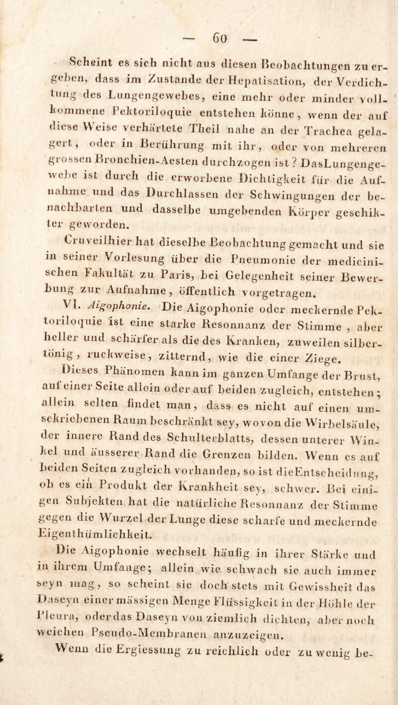 Scheint es sich nicht aus diesen Beobachtungen zu er- gehen, dass im Zustande der Hepatisation, der Verdich- tung des Lungengewebes, eine mehr oder minder voll- kommene Pehtoriloquie entstehen könne , wenn der auf diese Weise verhärtete Theil nahe an der Trachea gela- ^eit, odei in Berührung mit ihr, oder von mehreren grossen Bronchien-Aesten durchzogen ist ? DasLungenge- webe ist durch die erworbene Dichtigkeit für die Auf- nahme und das Durchlässen der Schwingungen der be- nachbarten und dasselbe umgebenden Körper geschik- ter geworden. Cruveilhier hat dieselbe Beobachtung gemacht und sie in seiner Vorlesung über die Pneumonie der medicini- schen lakultät zu Paris, bei Gelegenheit seiner Bewer- bung zur Aufnahme , öffentlich vorgetragen. VI. Aigophonie. Die Aigophonie oder meckernde Pek- toriloquie ist eine starke Hesonnanz der Stimme , aber heller und schärfer als die des Kranken, zuweilen silber- tonig , ruckweise, zitternd, wie die einer Ziege* Dieses Phänomen kann im ganzen Umfange der Brust, aul einer Seite alloin oder auf beiden zugleich, entstehen ; allein selten findet man, dass es nicht auf einen um- sckricbenen Raum beschränkt sey, wovon die Wirbelsäule, der innere Rand des Schulterblatts, dessen unterer Win-, hei und äusserer Rand die Grenzen bilden. Wenn es auf beiden Seiten zugleich vorhanden, so ist dieEntscheidung, ob es ein Produkt der Krankheit sey,, schwer. Bei eini- gen Subjekten hat die natürliche Resonnanz der Stimme gegen die Wurzel der Lunge diese scharfe und meckernde Ei genthümlichkeit. Die Aigophonie wechselt häufig in ihrer Stärke und in ihrem Umfange; allein wie schwach sie auch immer seyn mag , so scheint sie doch stets mit Gewissheit das Daseyn einer mässigen Menge Flüssigkeit in der Höhle der Pleura, oderdas Daseyn von ziemlich dichten, aber noch weichen Pseudo-Membranen anzuzeigen. Wenn die Ergiessung zu reichlich oder zuwenig be-