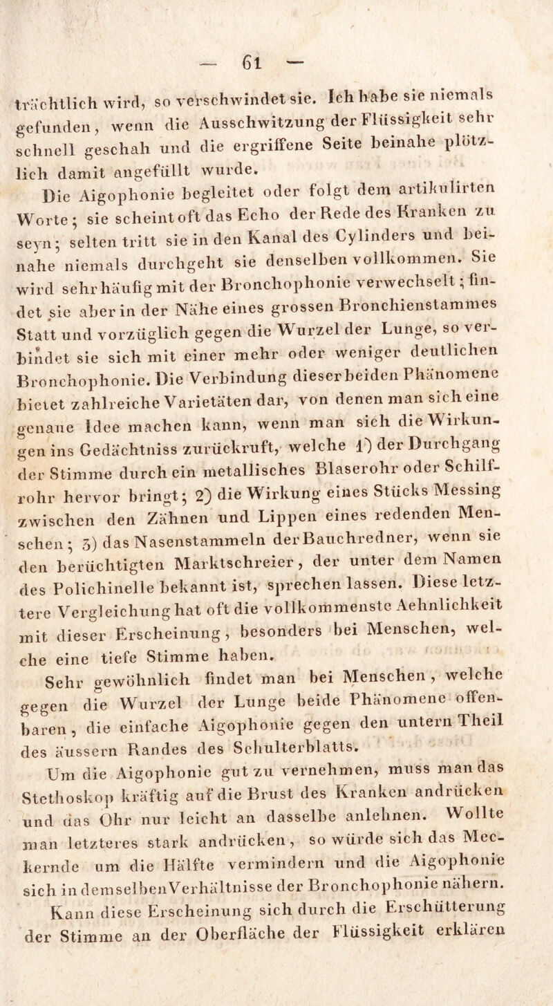 trächtlich wird, so verschwindet sie. Ich habe sie niemals gefunden, wenn die Ausschwitzung der Flüssigkeit sehr schnell geschah und die ergriffene Seite beinahe plötz- lich damit angefüllt wurde. Die Aigophonie begleitet oder folgt dem artikulirten Worte; sie scheint oft das Echo der Rede des Kranken zu seyn; selten tritt sie in den Kanal des Cylinders und bei- nahe niemals durchgeht sie denselben vollkommen. Sie wird sehr häufig mit der Bronchophonie verwechselt; fin- det sie aber in der Nähe eines grossen Bronchienstammes Statt und vorzüglich gegen die Wurzel der Lunge, so ver- bindet sie sich mit einer mehr oder weniger deutlichen Bronchophonie. Die Verbindung dieser beiden Phänomene bietet zahlreiche Varietäten dar, von denen man sich eine genaue Idee machen kann, wenn man sich die Wirkun- gen ins Gedächtniss zurückruft, welche O der Durchgang der Stimme durch ein metallisches Blaserohr oder Schilf- rohr hervor bringt; 2) die Wirkung eines Stücks Messing zwischen den Zähnen und Lippen eines redenden Men- schen; 3) das Nasenstammeln der Bauchredner, wenn sie den berüchtigten Marktschreier, der unter dem Namen des Polichinelle bekannt ist, sprechen lassen. Diese letz- tere Vergleichung hat oft die vollkommenste Aehnlichkeit mit dieser Erscheinung, besonders bei Menschen, wel- che eine tiefe Stimme haben. Sehr gewöhnlich findet man bei Menschen, welche gegen die Wurzel der Lunge beide Phänomene offen- baren, die einfache Aigophonie gegen den untern Theil des äussern Randes des Schulterblatts. Um die Aigophonie gut zu vernehmen, muss man das Stethoskop kräftig auf die Brust des Kranken andrücken und das Ohr nur leicht an dasselbe anlehnen. Wollte man letzteres stark andrücken, so würde sich das Mec- kernde um die Hälfte vermindern und die Aigophonie sich in demselbenVeihältnisse der Bronchophonie nähern. Kann diese Erscheinung sich durch die Erschütterung der Stimme an der Oberfläche der Flüssigkeit erklären