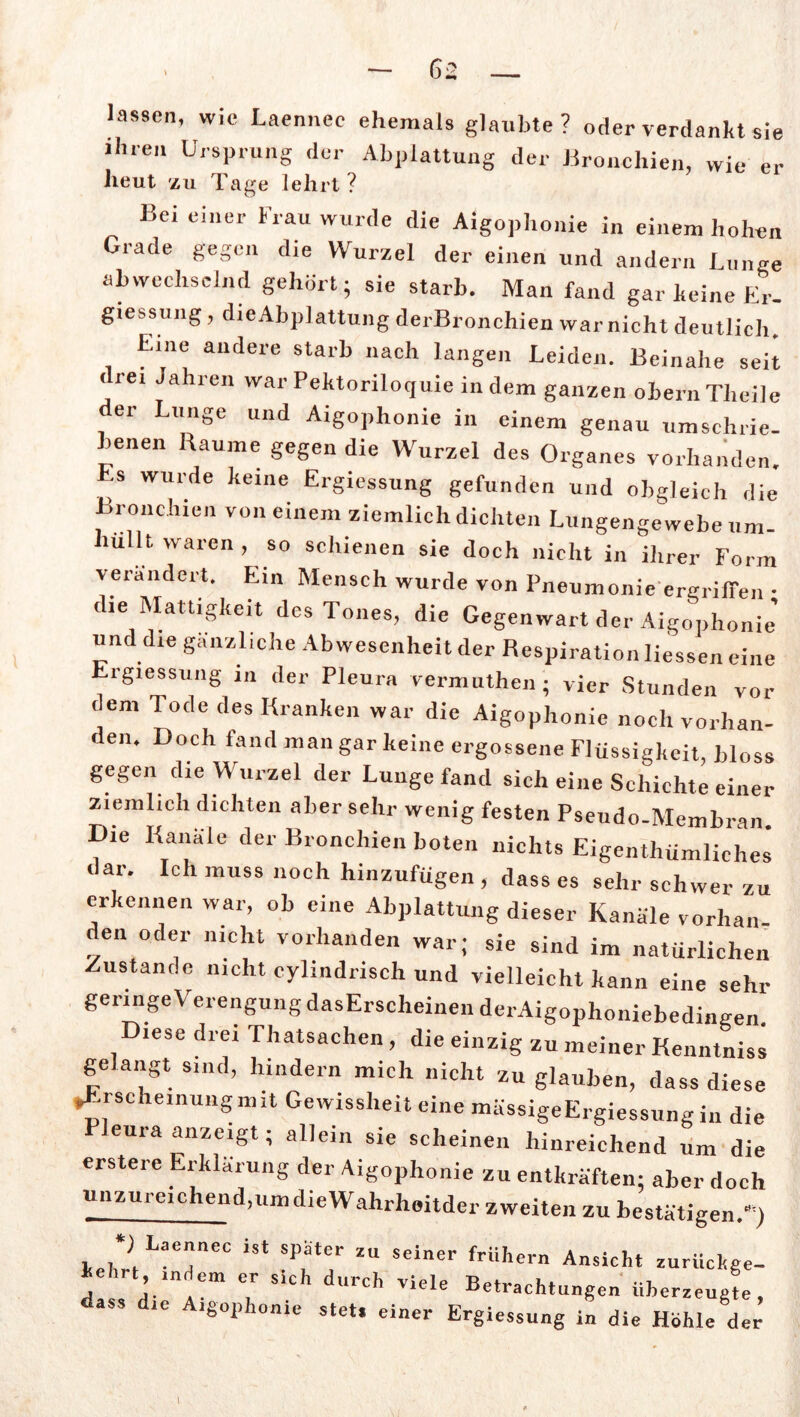 lassen, wie Laennec ehemals glaubte? oder verdankt sie ihren Ursprung der Abplattung der Bronchien, wie er heut zu Tage lehrt? Bei einer Frau wurde die Aigophonie in einem hohen Grade gegen die Wurzel der einen und andern Lunge abwechselnd gehört; sie starb. Man fand gar keine Er- giessung, die Abplattung derBronchien war nicht deutlich. Eine andere starb nach langen Leiden. Beinahe seit < rei Jahren warPektoriloquie indem ganzen obernTheile der Lunge und Aigophonie in einem genau umschrie- benen Baume gegen die Wurzel des Organes vorhanden. Es wurde keine Ergiessung gefunden und obgleich die Bronchien von einem ziemlich dichten Lungengewebe um- lullt waren , so schienen sie doch nicht in ihrer Form verändert. Ein Mensch wurde von Pneumonie ergriffen • die Mattigkeit des Tones, die Gegenwart der Aigophonie’ und die gänzliche Abwesenheit der Respiration Hessen eine Ergiessung in der Pleura vermuten; vier Stunden vor dem Tode des Kranken war die Aigophonie noch vorhan- den. Doch fand man gar keine ergossene Flüssigkeit, bloss gegen die Wurzel der Lunge fand sich eine Schichte einer ziemlich dichten aber sehr wenig festen Pseudo-Membran Die Kanäle der Bronchien boten nichts Eigentümliches dar. Ich muss noch hinzufügen , dass es sehr schwer zu erkennen war, ob eine Abplattung dieser Kanäle vorlian den oder nicht vorhanden war; sie sind im natürlichen Zustande nicht cylindrisch und vielleicht kann eine sehr geringe Verengung dasErscheinen derAigophoniebedingen. Diese drei Thatsachen, die einzig zu meiner Kenntniss gelangt sind, hindern mich nicht zu glauben, dass diese »Erscheinungmit Gewissheit eine mässigeErgiessung in die eura anzcigt; allein sie scheinen hinreichend um die erstere Erklärung der Aigophonie zu entkräften; aber doch unzureichend,umdieWahrheitder zweiten zu bestätigen.“’) leh?i La7eC i8t ?T7 ZU Seiner frUhern Ansicht -rückge- kehrt indem er Sich durch viele Betrachtungen überzeugte, dass die Aigophonie stet, einer Ergiessung in die Hohle der 1