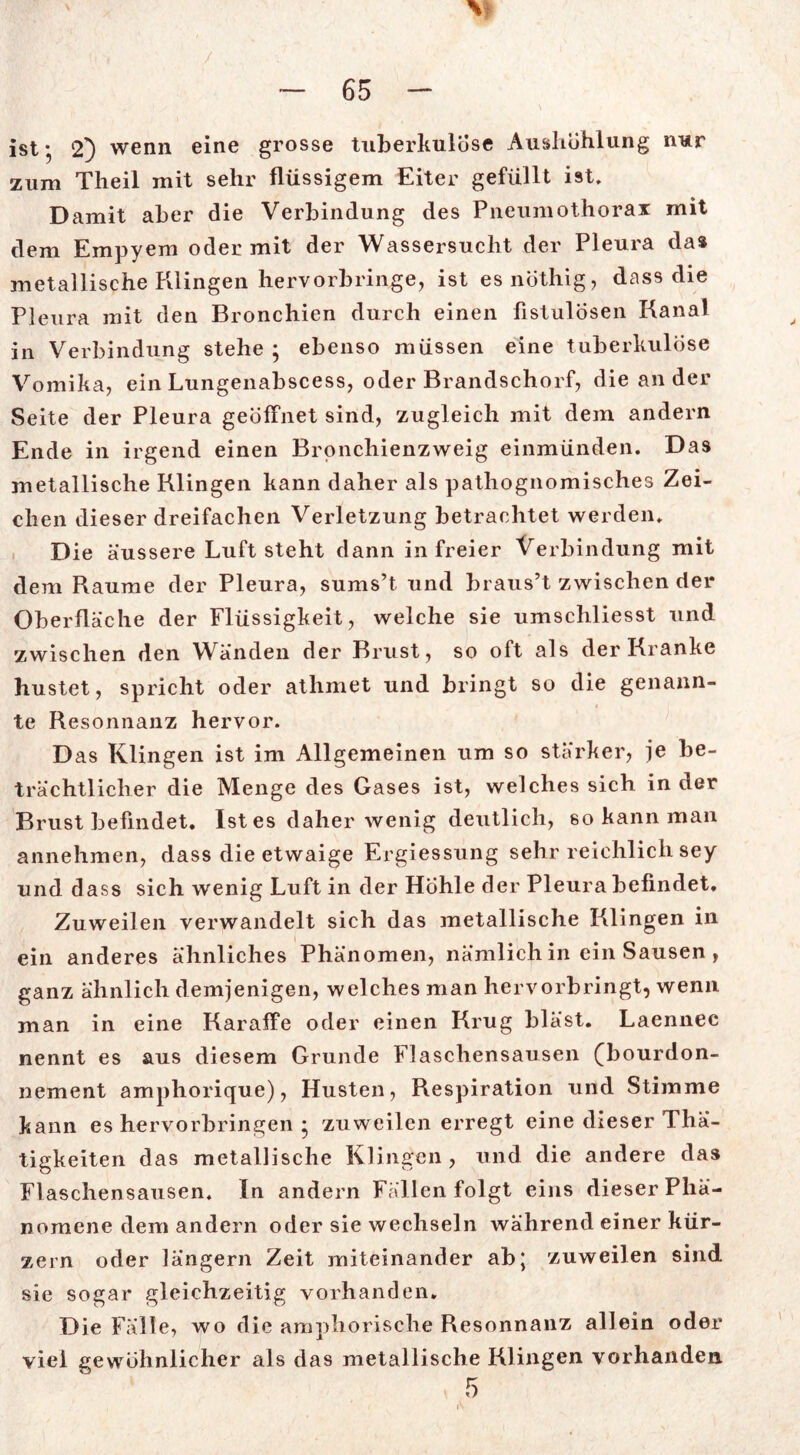 ist* 2} wenn eine grosse tuberkulöse Aushöhlung nur zum Theil mit sehr flüssigem Eiter gefüllt ist. Damit aber die Verbindung des Pneumothorax mit dem Empyem oder mit der Wassersucht der Pleura da* metallische Klingen hervorbringe, ist esnöthig, dass die Pleura mit den Bronchien durch einen fistulösen Kanal in Verbindung stehe ; ebenso müssen eine tuberkulöse Vomika, ein Lungenabscess, oder Brandschorf, die ander Seite der Pleura geöffnet sind, zugleich mit dem andern Ende in irgend einen Bronchienzweig einmünden. Das metallische Klingen kann daher als pathognomisches Zei- chen dieser dreifachen Verletzung betrachtet werden. Die äussere Luft steht dann in freier Verbindung mit dem Raume der Pleura, sums’t und braus’t zwischen der Oberfläche der Flüssigkeit, welche sie umschliesst und zwischen den W^änden der Brust, so oft als der Kranke hustet, spricht oder athmet und bringt so die genann- te Resonnanz hervor. Das Klingen ist im Allgemeinen um so stärker, je be- trächtlicher die Menge des Gases ist, welches sich in der Brust befindet. Ist es daher wenig deutlich, so kann man annehmen, dass die etwaige Ergiessung sehr reichlich sey und dass sich wenig Luft in der Hohle der Pleura befindet. Zuweilen verwandelt sich das metallische Klingen in ein anderes ähnliches Phänomen, nämlich in ein Sausen , ganz ähnlich demjenigen, welches man hervorbringt, wenn man in eine Karaffe oder einen Krug bläst. Laennec nennt es aus diesem Grunde Flaschensausen (bourdon- nement amphorique), Husten, Respiration und Stimme kann es hervorbringen * zuweilen erregt eine dieser Tha- tigkeiten das metallische Klingen, und die andere das Flaschensausen. In andern Fällen folgt eins dieser Phä- nomene dem andern oder sie wechseln während einer kür- zern oder längern Zeit miteinander ab; zuweilen sind sie sogar gleichzeitig vorhanden. Die Fälle, wo die amphorische Resonnanz allein oder viel gewöhnlicher als das metallische Klingen vorhanden