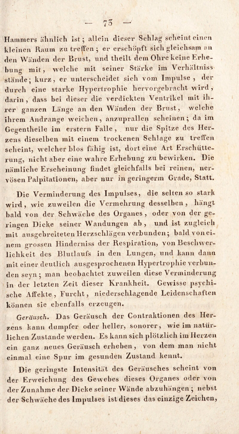 Hammers ähnlich ist; allein dieser Schlag scheint einen kleinen Raum zu treffen ; er erschöpft sich gleichsam an den Wänden der Brust, und theilt dem Ohre keine Erhe- bung mit, welche mit seiner Stärke im Verhältniss stände; kurz, er unterscheidet sich vom Impulse , der durch eine starke Hypertrophie hervorgebracht wird, darin , dass bei dieser die verdickten Ventrikel mit ih- rer ganzen Länge an den Wänden der Brust, welche ihrem Andrange weichen, anzuprallen scheinen; da im Gegentheile im erstem Falle , nur die Spitze des Her- zens dieselben mit einem trockenen Schlage zu treffen scheint, welcher blos fähig ist, dort eine Art Erschütte- rung, nicht aber eine wahre Erhebung zu bewirken. Die nämliche Erscheinung findet gleichfalls bei reinen, ner- vösen Palpitationen, aber nur in geringenn Grade, Statt. Die Verminderung des Impulses, die selten so stark wird, wie zuweilen die Vermehrung desselben, hängt bald von der Schwäche des Organes, oder von der ge- ringen Dicke seiner Wandungen ab, und ist zugleich mit ausgebreiteten Herzschlägen verbunden; bald vonei- nem grossen Hinderniss der Respiration, von Beschwer- lichkeit des Blutlaufs in den Lungen, und kann dann mit einer deutlich ausgesprochenen Hypertrophie verbun- den seyn ; man beobachtet zuweilen diese Verminderung in der letzten Zeit dieser Krankheit. Gewisse psychi- sche Affekte , Furcht, niederschlagende Leidenschaften können sie ebenfalls erzeugen. Geräusch. Das Geräusch der Contraktionen des Her- zens kann dumpfer oder heller, sonorer, wie im natür- lichen Zustande werden. Es kann sich plötzlich im Herzen ein ganz neues Geräusch erheben, von dem man nicht einmal eine Spur im gesunden Zustand kennt. Die geringste Intensität des Geräusches scheint von der Erweichung des Gewebes dieses Organes oder von der Zunahme der Dicke seiner Wände abzuhängen ; nebst der Schwäche des Impulses ist dieses das einzige Zeichen,