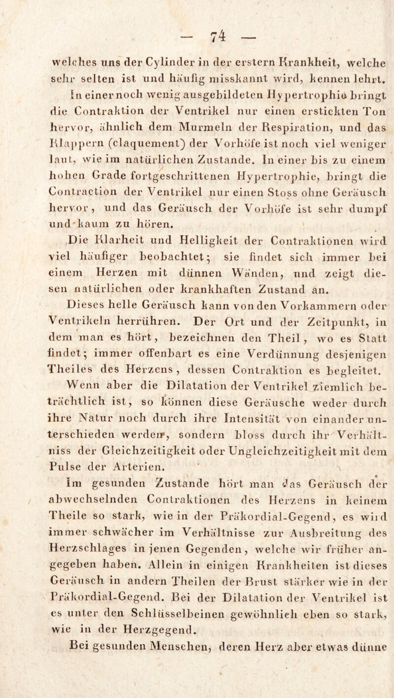 welches uns der Cylinder in der erstem Krankheit, wrelchc sehr selten ist und häufig misskannt wird, kennen lehrt. In einer noch wenig ausgebildeten Hypertrophie bringt die Contraktion der Ventrikel nur einen erstickten Ton hervor, ähnlich dem Murmeln der Respiration, und das Klappern (claquement) der Vorhöfe ist noch viel weniger laut, wie im natürlichen Zustande* In einer bis zu einem hohen Grade fortgeschrittenen Hypertrophie, bringt die Contraction der Ventrikel nur einen Stoss ohne Geräusch hervor, und das Geräusch der Vorhöfe ist sehr dumpf und kaum zu hören. Die Klarheit und Helligkeit der Contraktionen wird viel häufiger beobachtet; sie findet sich immer bei einem Herzen mit dünnen Wänden, und zeigt die- sen natürlichen oder krankhaften Zustand an. D ieses helle Geräusch kann von den Vorkammern oder Ventrikeln herrühren. Der Ort und der Zeitpunkt, in dem man es hört, bezeichnen den Theil, wo es Statt findet; immer offenbart es eine Verdünnung desjenigen Theiles des Herzens, dessen Contraktion es begleitet* Wenn aber die Dilatation der Ventrikel ziemlich be- trächtlich ist, so können diese Geräusche weder durch ihre Natur noch durch ihre Intensität von einander un- terschieden werden», sondern bloss durch ihr Verhält- niss der Gleichzeitigkeit oder Ungleichzeitigkeit mit dem Pulse der Arterien. ' a Im gesunden Zustande hört man das Geräusch der abwechselnden Contraktionen des Herzens in keinem Theile so stark, wie in der Präkordial-Gegend, es wird immer schwächer im Verhältnisse zur Ausbreitung des Herzschlages in jenen Gegenden, welche wir früher an- gegeben haben. Allein in einigen Krankheiten ist dieses Geräusch in andern Theilen der Brust stärker wie in der Präkordial-Gegend. Bei der Dilatation der Ventrikel ist es unter den Schlüsselbeinen gewöhnlich eben so stark, wie in der Herzgegend. Bei gesunden Menschen, deren Herz aber etwas dünne
