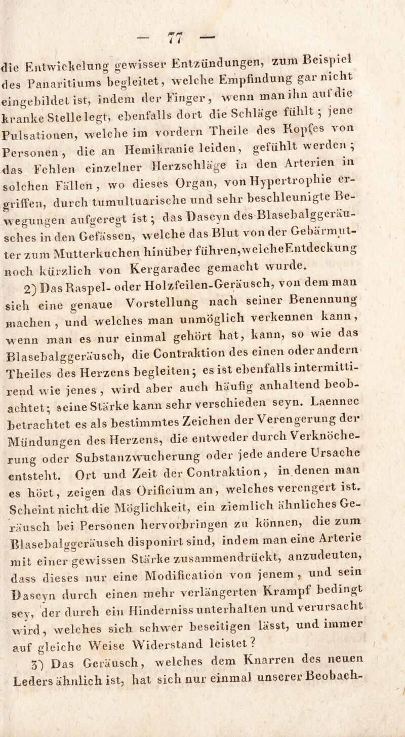 die Entwickelung gewisser Entzündungen, zum Beispiel des Panaritiums begleitet, welche Empfindung gar nicht eingebildet ist, indem der Finger, wenn man ihn aul ie kranke Stelle legt, ebenfalls dort die Schlage fühlt* jene Pulsationen, welche im vordem Theile des Kopfes von Personen, die an Hemikranie leiden, gefühlt werden ; das Fehlen einzelner Herzschläge in den Arterien in solchen Fällen, wo dieses Organ, von Hypertrophie er- griffen, durch tumultuarische und sehr beschleunigte Be- wegungen aufgeregt ist; das Daseyn des Blasebalggeräu- sches in den Gefässen, welche das Blut von der Gebärmut- ter zum Mutterkuchen hinüber führen,welcheEntdeckung noch kürzlich von Kergaradec gemacht wurde. 2) Das Raspel- oder Holzfeilen-Geräusch, von dem man sich eine genaue Vorstellung nach seiner Benennung machen , und welches man unmöglich verkennen kann, wenn man es nur einmal gehört hat, kann, so wie das Blasebalggeräusch, die Contraktion des einen oder andern Theiles des Herzens begleiten; es ist ebenfalls mtermitti- rend wie jenes , wird aber auch häufig anhaltend beob- achtet; seine Stärke kann sehr verschieden seyn. Laennec betrachtet es als bestimmtes Zeichen der Verengerung der Mündungen des Herzens, die entweder durch Verknöche- rung oder Substanzwucherung oder jede andere Ursache entsteht. Ort und Zeit der Contraktion, in denen man es hört, zeigen das Orificiuman, welches verengert ist. Scheint nicht die Möglichkeit, ein ziemlich ähnliches Ge- räusch bei Personen hervorbringen zu können, die zum Blasebaiixgeräusch disponirt sind, indem man eine Arterie mit einer gewissen Stärke zusammendrückt, anzudeuten, dass dieses nur eine Modification von jenem , und sein Daseyn durch einen mehr verlängerten Krampf bedingt sey, der durch ein Hinderniss unterhalten und verursacht wird, welches sich schwer beseitigen lässt, und immer auf gleiche Weise Widerstand leistet? S') Das Geräusch, welches dem Knarren des neuen Leders ähnlich ist, hat sich nur einmal unserer Beobach-