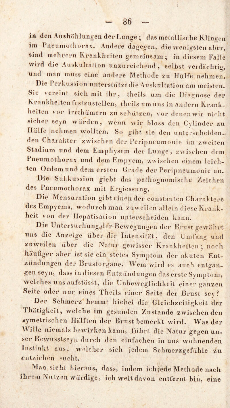 in den Aushöhlungen der Lunge ; das metallische Klingen im 1 neumothorax. Andere dagegen, die wenigsten aber, sind mehrern Krankheiten gemeinsam; in diesem Falle wird die Auskultation unzureichend, selbst verdächtig, und man muss eine andere Methode zu Hülfe nehmen* Die Perkussion unterstützt die Auskultation am meisten. Sic vereint sich mit ihr, theils um die Diagnose der Krankheiten festzustellen, theils um uns in andern Krank- beiten vor irrthümern zu schützen, vor denenwir nicht sicher se^n würden, wenn wir bloss den Cylinder zu Hülfe nehmen wollten. So gibt sie den unterscheiden- den Charakter zwischen der Peripneumonie im zweiten Stadium und dem Emphysem der Lunge , zwischen dem Pneumothorax und dem Empyem, zwischen einem leich- ten Oedem und dem ersten Grade der Peripneumonie an. Die Suhkussion giebt das pathognomische Zeichen des Pneumothorax mit Ergiessung. c? O Die Mensuration gibt einen der constanten Charaktere des Empyems, wodurch man zuweilen allein diese Krank- heit x on der Hepatisation unterscheiden kann. Die Untersuchung.de'r Beweonnnen der Brust o-e währt uns die Anzeige über die Intensität, den Umfang und zuweilen über die Natur gewisser Krankheiten ; noch häufiger aber ist sie ein stetes Symptom der akuten Ent- zündungen der Brustorgane. Wem wird es auch entgan- gen seyn, dass in diesen Entzündungen das erste Symptom, welches uns aufstösst, die Unbeweglichkeit einer ganzen Seite oder nur eines Theils einer Seite der Brust sey? Der Schmerz hemmt hiebei die Gleichzeitigkeit der Thätigkeit, welche im gesunden Zustande zwischen den symetrischen Hälften dex* Bimst bemerkt wird. Was dei* Wille niemals bewirken kann, führt die Natur gegen un- ser Bewusstsein durch den einfachen in uns w ohnenden Instinkt aus, welcher sich jedem Schmerzgefühle zu entziehen sucht. Man sieht hieraus, dass, indem ich jede Methode nach ihrem Nutzen würdige, ich weit davon entfernt bin, eine
