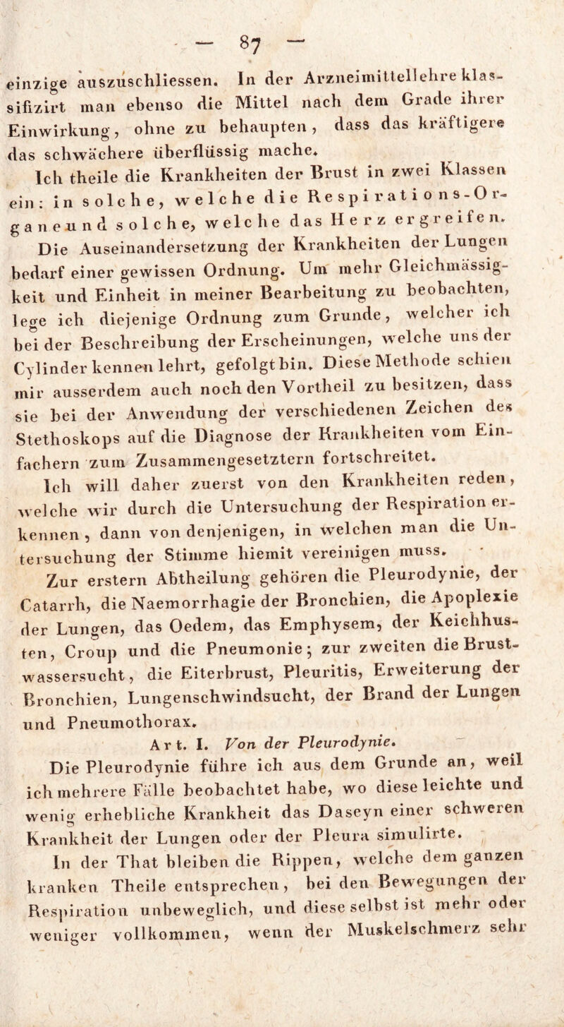 einzige auszusehliessen. In der Arzneimittellehre klas- sifizirt man ebenso die Mittel nach dem Grade ihrer Einwirkung, ohne zu behaupten, dass das kräftigere das schwächere überflüssig mache* Ich theile die Krankheiten der Brust in zwei Klassen ein : in solche, welche die Respirations-Or- gan e u n d s o 1 c h e, w el c h e das Herz ergreifen. Die Auseinandersetzung der Krankheiten der Lungen bedarf einer gewissen Ordnung. Um mehr Gleichuiässig- keit und Einheit in meiner Bearbeitung zu beobachten, lege ich diejenige Ordnung zum Grunde, welcher ich beider Beschreibung der Erscheinungen, welche uns der Cylinder kennen lehrt, gefolgt bin* Diese Methode schien mir ausserdem auch noch den Vortheil zu besitzen, dass sie bei der Anwendung der verschiedenen Zeichen des Stethoskops auf die Diagnose der Krankheiten vom Ein- fachem zum Zusammengesetztem fortschreitet. Ich will daher zuerst von den Krankheiten reden, welche wir durch die Untersuchung der Respiration er- kennen , dann von denjenigen, in welchen man die Un- tersuchung der Stimme hiemit vereinigen muss. Zur erstem Abtheilung gehören die Pleurodynie, der Catarrh, die Naemorrhagie der Bronchien, die Apoplexie der Lungen, das Oedem, das Emphysem, der Keichhus- ten, Croup und die Pneumonie; zur zweiten die Brust- wassersucht, die Eiterbrust, Pleuritis, Erweiterung der Bronchien, Lungenschwindsucht, der Brand der Lungen und Pneumothorax. Art. I. Von der Pleurodynie. Die Pleurodynie führe ich aus dem Grunde an, weil ich mehrere Fälle beobachtet habe, wo dieseleichte und wenio erhebliche Krankheit das Daseyn einer schweren Krankheit der Lungen oder der Pleura simulirte. In der That bleiben die Rippen, welche dem ganzen kranken Theile entsprechen, bei den Bewegungen der Respiration unbeweglich, und diese selbst ist mehr oder weniger vollkommen, wenn der Muskelschmeiz sein