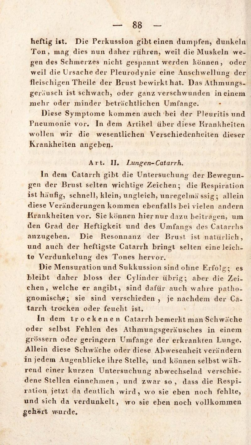 heftig ist. Die Perkussion gibt einen dumpfen, dunkeln Ton, mag dies nun daher rühren, weil die Muskeln we- gen des Schmerzes nicht gespannt werden können, oder weil die Ursache der Pleurodynie eine Anschwellung der fleischigen Theile der Brust bewirkt hat. Das Athmungs- geräusch ist schwach, oder ganz verschwunden in einem mehr oder minder beträchtlichen Umfange. Diese Symptome kommen auch bei der Pleuritis und Pneumonie vor. In dem Artikel über diese Krankheiten wollen wir die wesentlichen Verschiedenheiten dieser Krankheiten angeben. Art. II. Lungen-Catarrh. In dem Catarrh gibt die Untersuchung der Bewegun- gen der Brust selten wichtige Zeichen; die Respiration ist häufig, schnell, klein, ungleich, unregelmä ssig ; allein diese Veränderungen kommen ebenfalls bei vielen andern O Krankheiten vor. Sie können hier nur dazu beitragen, um den Grad der Heftigkeit und des Umfangs des Catarrhs anzugeben. Die Resonnanz der Brust ist natürlich, und auch der heftigste Catarrh bringt selten eine leich- te Verdunkelung des Tones hervor. Die Mensurationund Sukkussion sind ohne Erfolg; es bleibt daher bloss der Cylinder übrig; aber die Zei- chen, welche er angibt, sind dafür auch wahre patho- gnomische; sie sind verschieden , je nachdem der Ca- tarrh trocken oder feucht ist. In dem trockenen Catarrh bemerkt man Schwäche oder selbst Fehlen des Athmungsgeräusches in einem grossem oder geringem Umfange der erkrankten Lunge. Allein diese Schwäche oder diese Abwesenheit verändern in jedem Augenblicke ihre Stelle, und können selbst wäh- rend einer kurzen Untersuchung abwechselnd verschie- dene Stellen einnehmen , und zwar so , dass die Respi- ration jetzt da deutlich wird, wo sie eben noch fehlte, und sich da verdunkelt, wo sie eben noch vollkommen »ehört wurde.