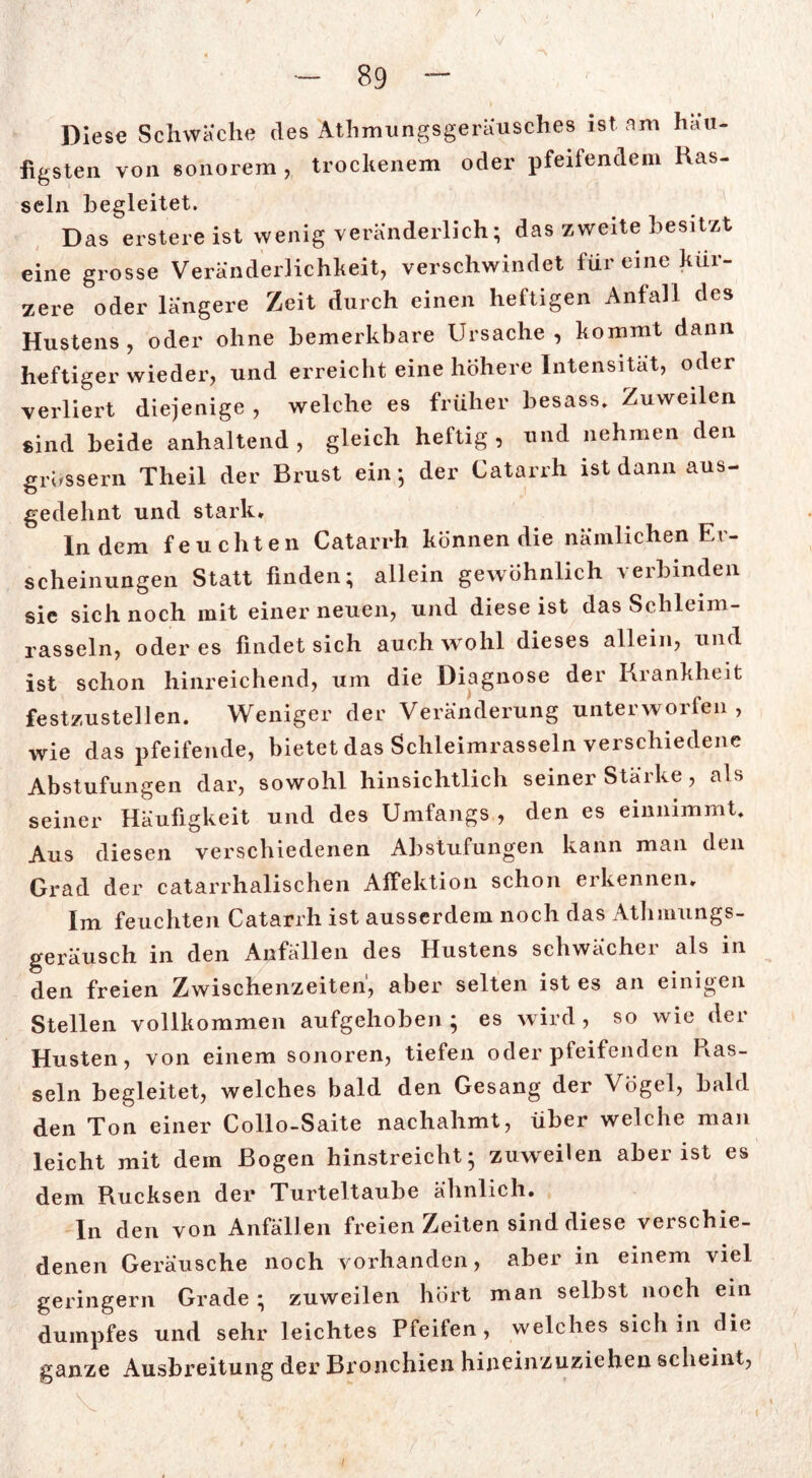 V Diese Schwache des Athmungsgeräusches ist am häu- figsten von sonorem , trockenem oder pfeifendem Has- seln begleitet. Das erstereist wenig veränderlich; das zweite besitzt eine grosse Veränderlichkeit, verschwindet für eine kür- zere oder längere Zeit durch einen heftigen Anfall des Hustens, oder ohne bemerkbare Ursache, kommt dann heftiger wieder, und erreicht eine höhere Intensität, oder verliert diejenige , welche es früher besass. Zuweilen sind beide anhaltend, gleich heftig, und nehmen den grossem Theil der Brust ein ; der Catarrh ist dann aus- gedehnt und stark. Indem feuchten Catarrh können die nämlichen Er- scheinungen Statt finden; allein gewöhnlich verbinden sie sich noch mit einer neuen, und diese ist das Schleim- rasseln, oder es findet sich auch wohl dieses allein, und ist schon hinreichend, um die Diagnose der Krankheit festzustellen. Weniger der Veränderung unterworfen , wie das pfeifende, bietet das Schleimrasseln verschiedene Abstufungen dar, sowohl hinsichtlich seinerStarke, als seiner Häufigkeit und des Umfangs , den es einnimmt. Aus diesen verschiedenen Abstufungen kann man den Grad der catarrhalischen Affektion schon erkennen. Im feuchten Catarrh ist ausserdem noch das Atlimungs- geräusch in den Anfällen des Hustens schwächer als in den freien Zwischenzeiten, aber selten ist es an einigen Stellen vollkommen aufgehoben ; es wird , so wie der Husten, von einem sonoren, tiefen oder pfeifenden Has- seln begleitet, welches bald den Gesang der Vögel, bald den Ton einer Collo-Saite nachahmt, über welche man leicht mit dem Bogen hinstreicht; zuweilen aber ist es dem Rucksen der Turteltaube ähnlich. In den von Anfällen freien Zeiten sind diese verschie- denen Geräusche noch vorhanden, aber in einem viel geringem Grade; zuweilen hört man selbst noch ein dumpfes und sehr leichtes Pfeifen, welches sich in die ganze Ausbreitung der Bronchien hineinzuziehen scheint, 1